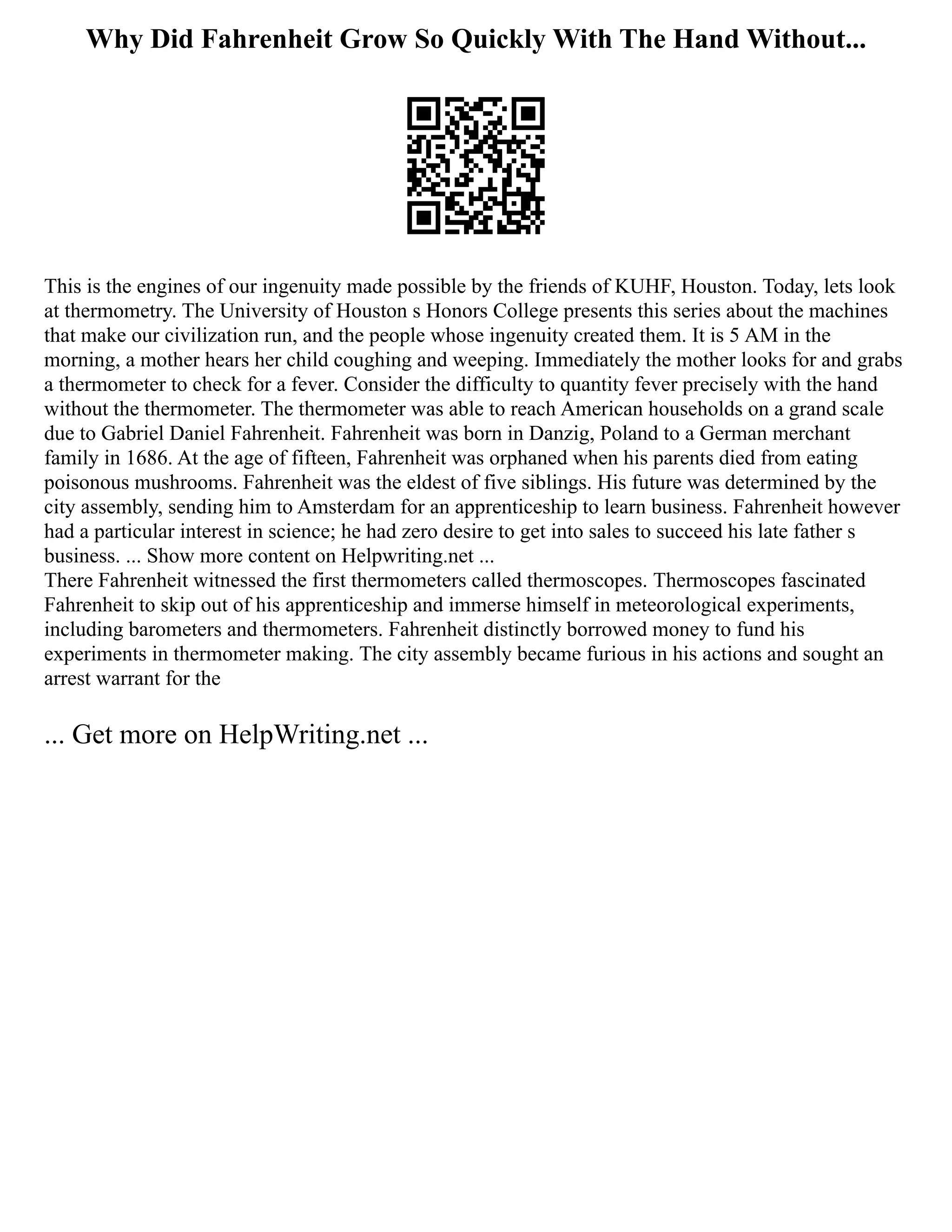Why Did Fahrenheit Grow So Quickly With The Hand Without...
This is the engines of our ingenuity made possible by the friends of KUHF, Houston. Today, lets look
at thermometry. The University of Houston s Honors College presents this series about the machines
that make our civilization run, and the people whose ingenuity created them. It is 5 AM in the
morning, a mother hears her child coughing and weeping. Immediately the mother looks for and grabs
a thermometer to check for a fever. Consider the difficulty to quantity fever precisely with the hand
without the thermometer. The thermometer was able to reach American households on a grand scale
due to Gabriel Daniel Fahrenheit. Fahrenheit was born in Danzig, Poland to a German merchant
family in 1686. At the age of fifteen, Fahrenheit was orphaned when his parents died from eating
poisonous mushrooms. Fahrenheit was the eldest of five siblings. His future was determined by the
city assembly, sending him to Amsterdam for an apprenticeship to learn business. Fahrenheit however
had a particular interest in science; he had zero desire to get into sales to succeed his late father s
business. ... Show more content on Helpwriting.net ...
There Fahrenheit witnessed the first thermometers called thermoscopes. Thermoscopes fascinated
Fahrenheit to skip out of his apprenticeship and immerse himself in meteorological experiments,
including barometers and thermometers. Fahrenheit distinctly borrowed money to fund his
experiments in thermometer making. The city assembly became furious in his actions and sought an
arrest warrant for the
... Get more on HelpWriting.net ...
 