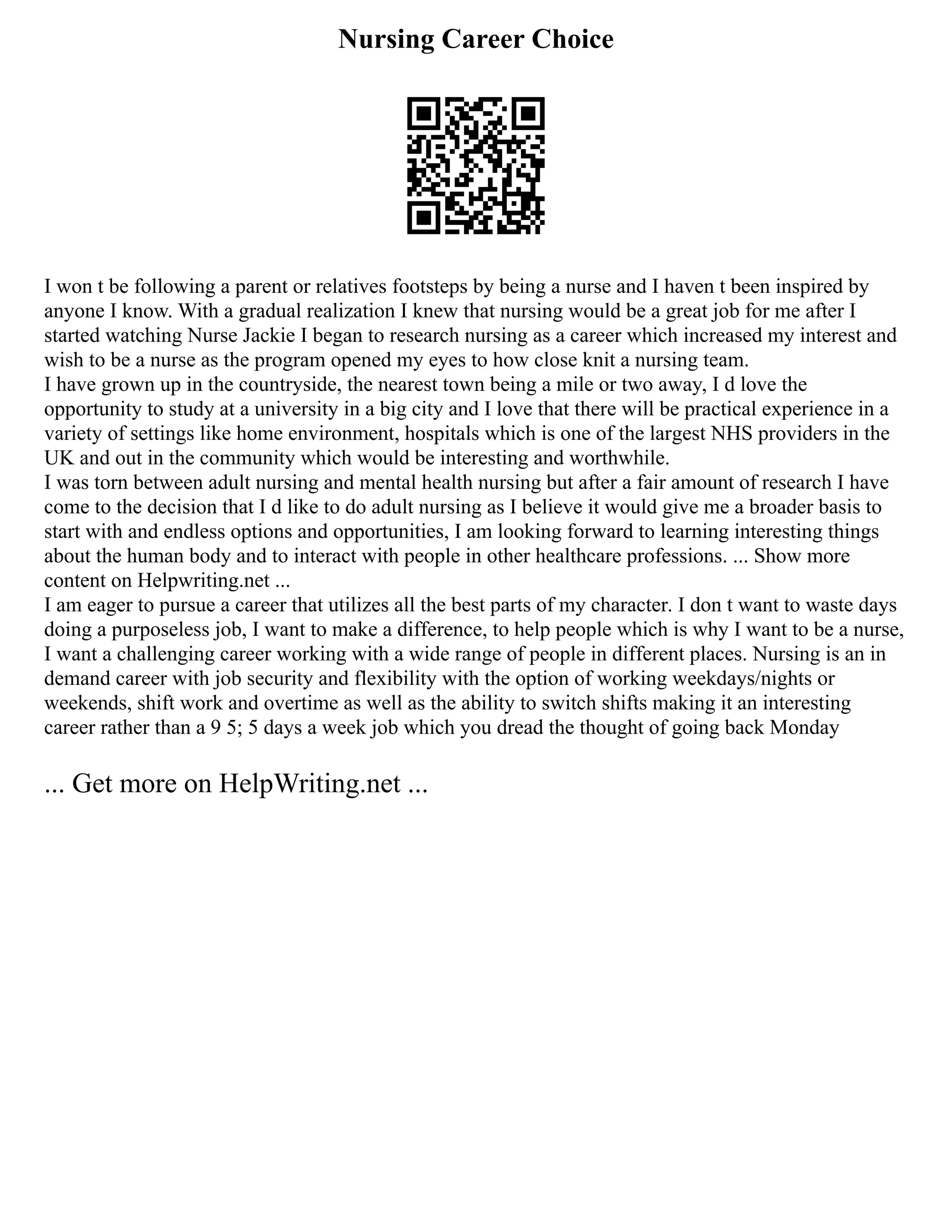 Nursing Career Choice
I won t be following a parent or relatives footsteps by being a nurse and I haven t been inspired by
anyone I know. With a gradual realization I knew that nursing would be a great job for me after I
started watching Nurse Jackie I began to research nursing as a career which increased my interest and
wish to be a nurse as the program opened my eyes to how close knit a nursing team.
I have grown up in the countryside, the nearest town being a mile or two away, I d love the
opportunity to study at a university in a big city and I love that there will be practical experience in a
variety of settings like home environment, hospitals which is one of the largest NHS providers in the
UK and out in the community which would be interesting and worthwhile.
I was torn between adult nursing and mental health nursing but after a fair amount of research I have
come to the decision that I d like to do adult nursing as I believe it would give me a broader basis to
start with and endless options and opportunities, I am looking forward to learning interesting things
about the human body and to interact with people in other healthcare professions. ... Show more
content on Helpwriting.net ...
I am eager to pursue a career that utilizes all the best parts of my character. I don t want to waste days
doing a purposeless job, I want to make a difference, to help people which is why I want to be a nurse,
I want a challenging career working with a wide range of people in different places. Nursing is an in
demand career with job security and flexibility with the option of working weekdays/nights or
weekends, shift work and overtime as well as the ability to switch shifts making it an interesting
career rather than a 9 5; 5 days a week job which you dread the thought of going back Monday
... Get more on HelpWriting.net ...
 