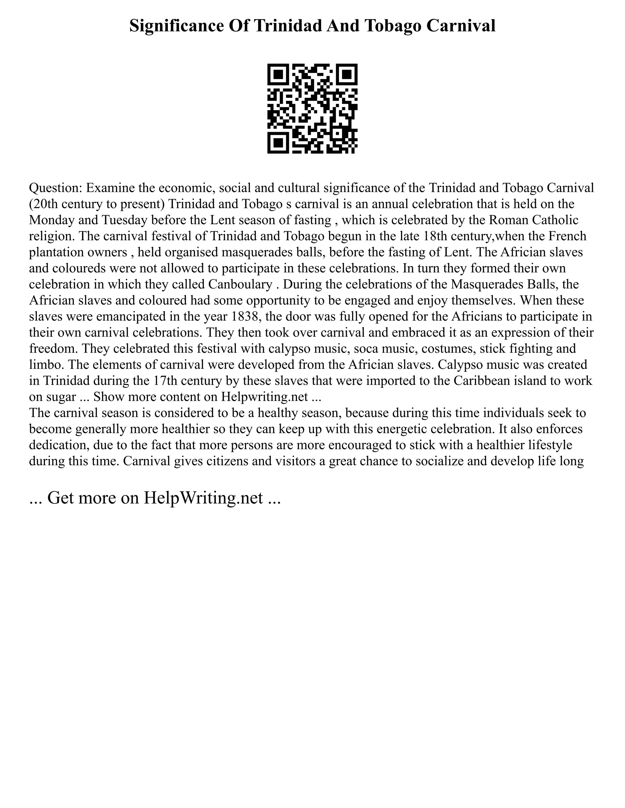 Significance Of Trinidad And Tobago Carnival
Question: Examine the economic, social and cultural significance of the Trinidad and Tobago Carnival
(20th century to present) Trinidad and Tobago s carnival is an annual celebration that is held on the
Monday and Tuesday before the Lent season of fasting , which is celebrated by the Roman Catholic
religion. The carnival festival of Trinidad and Tobago begun in the late 18th century,when the French
plantation owners , held organised masquerades balls, before the fasting of Lent. The Africian slaves
and coloureds were not allowed to participate in these celebrations. In turn they formed their own
celebration in which they called Canboulary . During the celebrations of the Masquerades Balls, the
Africian slaves and coloured had some opportunity to be engaged and enjoy themselves. When these
slaves were emancipated in the year 1838, the door was fully opened for the Africians to participate in
their own carnival celebrations. They then took over carnival and embraced it as an expression of their
freedom. They celebrated this festival with calypso music, soca music, costumes, stick fighting and
limbo. The elements of carnival were developed from the Africian slaves. Calypso music was created
in Trinidad during the 17th century by these slaves that were imported to the Caribbean island to work
on sugar ... Show more content on Helpwriting.net ...
The carnival season is considered to be a healthy season, because during this time individuals seek to
become generally more healthier so they can keep up with this energetic celebration. It also enforces
dedication, due to the fact that more persons are more encouraged to stick with a healthier lifestyle
during this time. Carnival gives citizens and visitors a great chance to socialize and develop life long
... Get more on HelpWriting.net ...
 