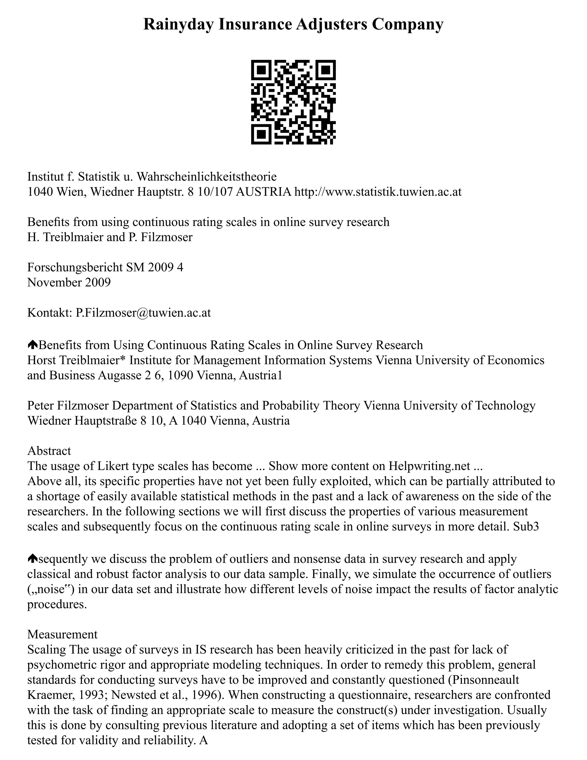 Rainyday Insurance Adjusters Company
Institut f. Statistik u. Wahrscheinlichkeitstheorie
1040 Wien, Wiedner Hauptstr. 8 10/107 AUSTRIA http://www.statistik.tuwien.ac.at
Beneﬁts from using continuous rating scales in online survey research
H. Treiblmaier and P. Filzmoser
Forschungsbericht SM 2009 4
November 2009
Kontakt: P.Filzmoser@tuwien.ac.at
Benefits from Using Continuous Rating Scales in Online Survey Research
Horst Treiblmaier* Institute for Management Information Systems Vienna University of Economics
and Business Augasse 2 6, 1090 Vienna, Austria1
Peter Filzmoser Department of Statistics and Probability Theory Vienna University of Technology
Wiedner Hauptstraße 8 10, A 1040 Vienna, Austria
Abstract
The usage of Likert type scales has become ... Show more content on Helpwriting.net ...
Above all, its specific properties have not yet been fully exploited, which can be partially attributed to
a shortage of easily available statistical methods in the past and a lack of awareness on the side of the
researchers. In the following sections we will first discuss the properties of various measurement
scales and subsequently focus on the continuous rating scale in online surveys in more detail. Sub3
sequently we discuss the problem of outliers and nonsense data in survey research and apply
classical and robust factor analysis to our data sample. Finally, we simulate the occurrence of outliers
(„noise‟) in our data set and illustrate how different levels of noise impact the results of factor analytic
procedures.
Measurement
Scaling The usage of surveys in IS research has been heavily criticized in the past for lack of
psychometric rigor and appropriate modeling techniques. In order to remedy this problem, general
standards for conducting surveys have to be improved and constantly questioned (Pinsonneault
Kraemer, 1993; Newsted et al., 1996). When constructing a questionnaire, researchers are confronted
with the task of finding an appropriate scale to measure the construct(s) under investigation. Usually
this is done by consulting previous literature and adopting a set of items which has been previously
tested for validity and reliability. A
 