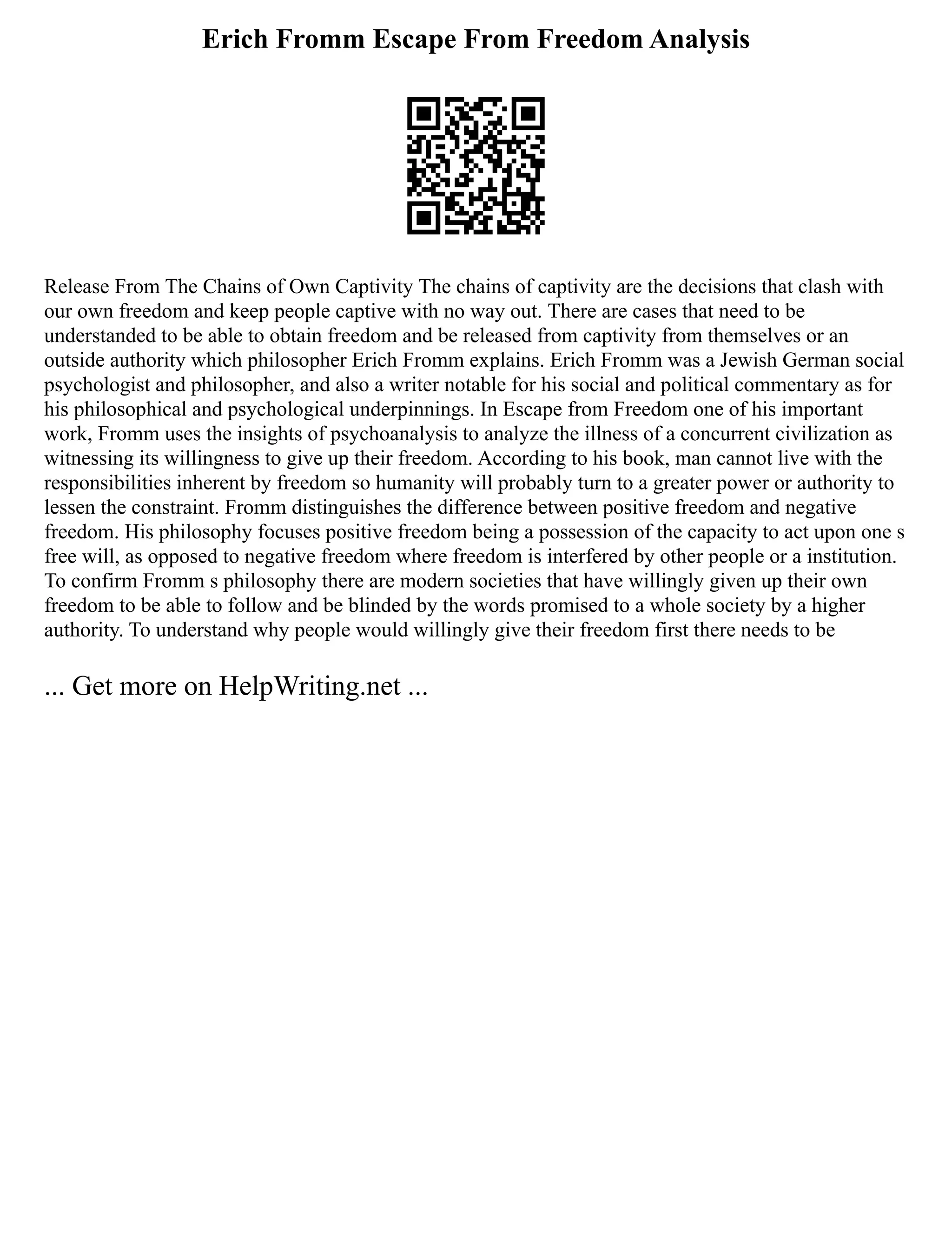 Erich Fromm Escape From Freedom Analysis
Release From The Chains of Own Captivity The chains of captivity are the decisions that clash with
our own freedom and keep people captive with no way out. There are cases that need to be
understanded to be able to obtain freedom and be released from captivity from themselves or an
outside authority which philosopher Erich Fromm explains. Erich Fromm was a Jewish German social
psychologist and philosopher, and also a writer notable for his social and political commentary as for
his philosophical and psychological underpinnings. In Escape from Freedom one of his important
work, Fromm uses the insights of psychoanalysis to analyze the illness of a concurrent civilization as
witnessing its willingness to give up their freedom. According to his book, man cannot live with the
responsibilities inherent by freedom so humanity will probably turn to a greater power or authority to
lessen the constraint. Fromm distinguishes the difference between positive freedom and negative
freedom. His philosophy focuses positive freedom being a possession of the capacity to act upon one s
free will, as opposed to negative freedom where freedom is interfered by other people or a institution.
To confirm Fromm s philosophy there are modern societies that have willingly given up their own
freedom to be able to follow and be blinded by the words promised to a whole society by a higher
authority. To understand why people would willingly give their freedom first there needs to be
... Get more on HelpWriting.net ...
 