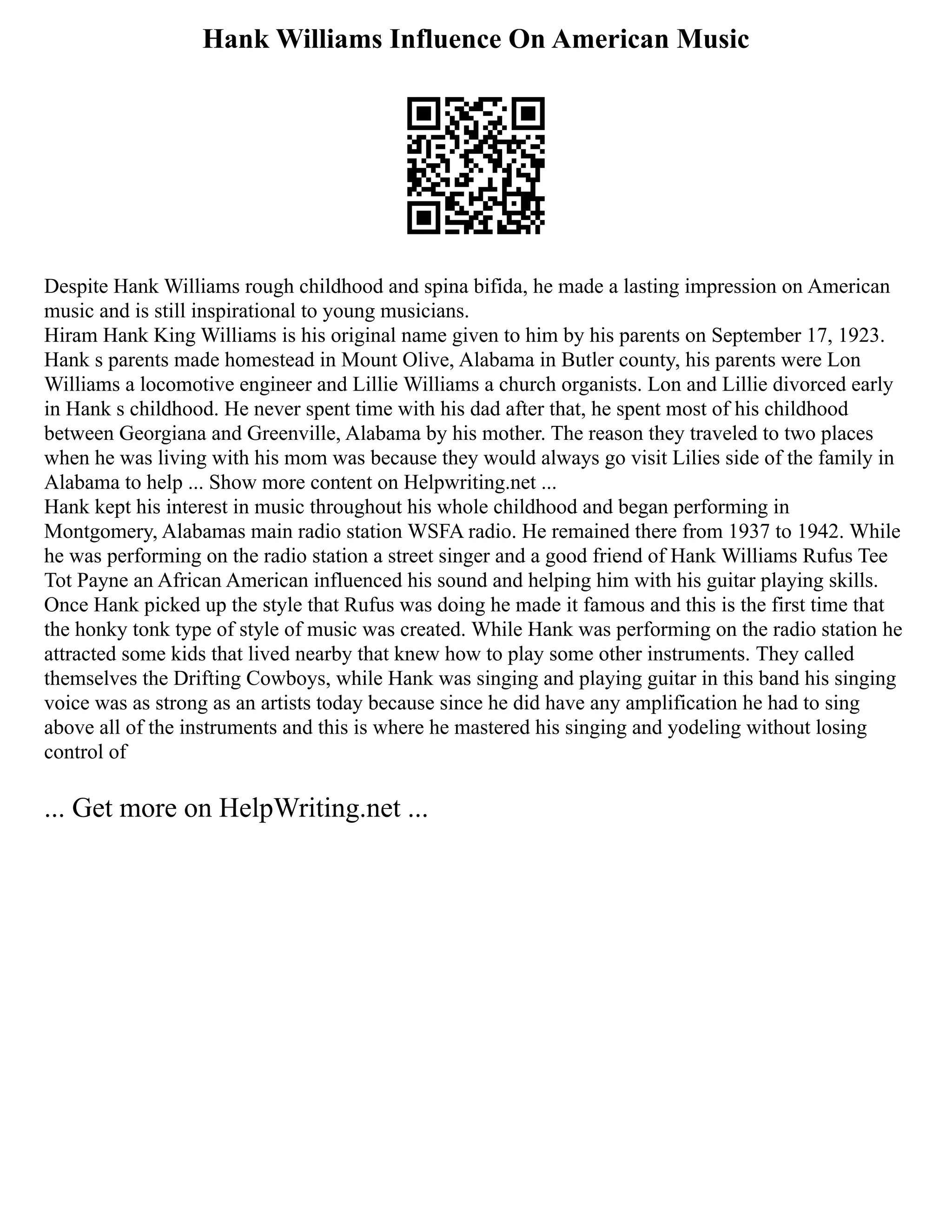 Hank Williams Influence On American Music
Despite Hank Williams rough childhood and spina bifida, he made a lasting impression on American
music and is still inspirational to young musicians.
Hiram Hank King Williams is his original name given to him by his parents on September 17, 1923.
Hank s parents made homestead in Mount Olive, Alabama in Butler county, his parents were Lon
Williams a locomotive engineer and Lillie Williams a church organists. Lon and Lillie divorced early
in Hank s childhood. He never spent time with his dad after that, he spent most of his childhood
between Georgiana and Greenville, Alabama by his mother. The reason they traveled to two places
when he was living with his mom was because they would always go visit Lilies side of the family in
Alabama to help ... Show more content on Helpwriting.net ...
Hank kept his interest in music throughout his whole childhood and began performing in
Montgomery, Alabamas main radio station WSFA radio. He remained there from 1937 to 1942. While
he was performing on the radio station a street singer and a good friend of Hank Williams Rufus Tee
Tot Payne an African American influenced his sound and helping him with his guitar playing skills.
Once Hank picked up the style that Rufus was doing he made it famous and this is the first time that
the honky tonk type of style of music was created. While Hank was performing on the radio station he
attracted some kids that lived nearby that knew how to play some other instruments. They called
themselves the Drifting Cowboys, while Hank was singing and playing guitar in this band his singing
voice was as strong as an artists today because since he did have any amplification he had to sing
above all of the instruments and this is where he mastered his singing and yodeling without losing
control of
... Get more on HelpWriting.net ...
 