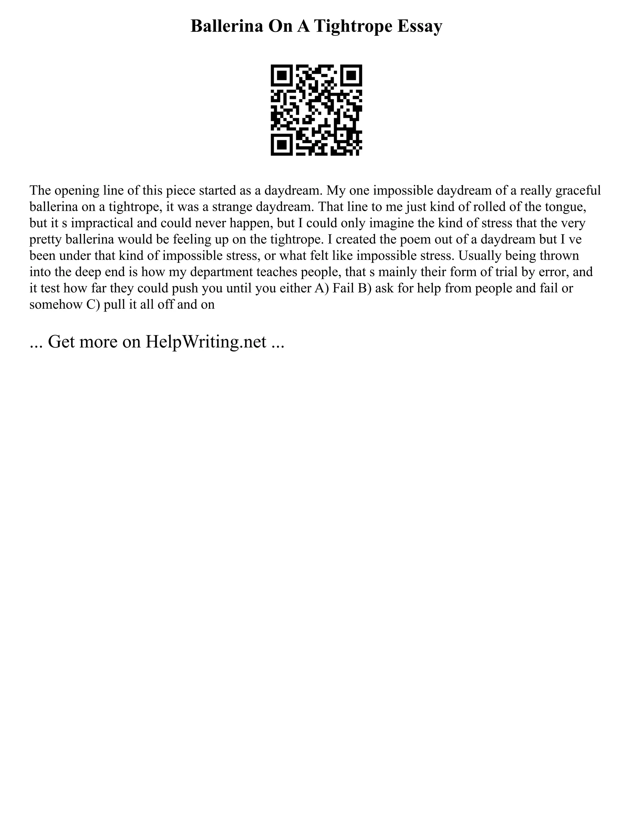 Ballerina On A Tightrope Essay
The opening line of this piece started as a daydream. My one impossible daydream of a really graceful
ballerina on a tightrope, it was a strange daydream. That line to me just kind of rolled of the tongue,
but it s impractical and could never happen, but I could only imagine the kind of stress that the very
pretty ballerina would be feeling up on the tightrope. I created the poem out of a daydream but I ve
been under that kind of impossible stress, or what felt like impossible stress. Usually being thrown
into the deep end is how my department teaches people, that s mainly their form of trial by error, and
it test how far they could push you until you either A) Fail B) ask for help from people and fail or
somehow C) pull it all off and on
... Get more on HelpWriting.net ...
 