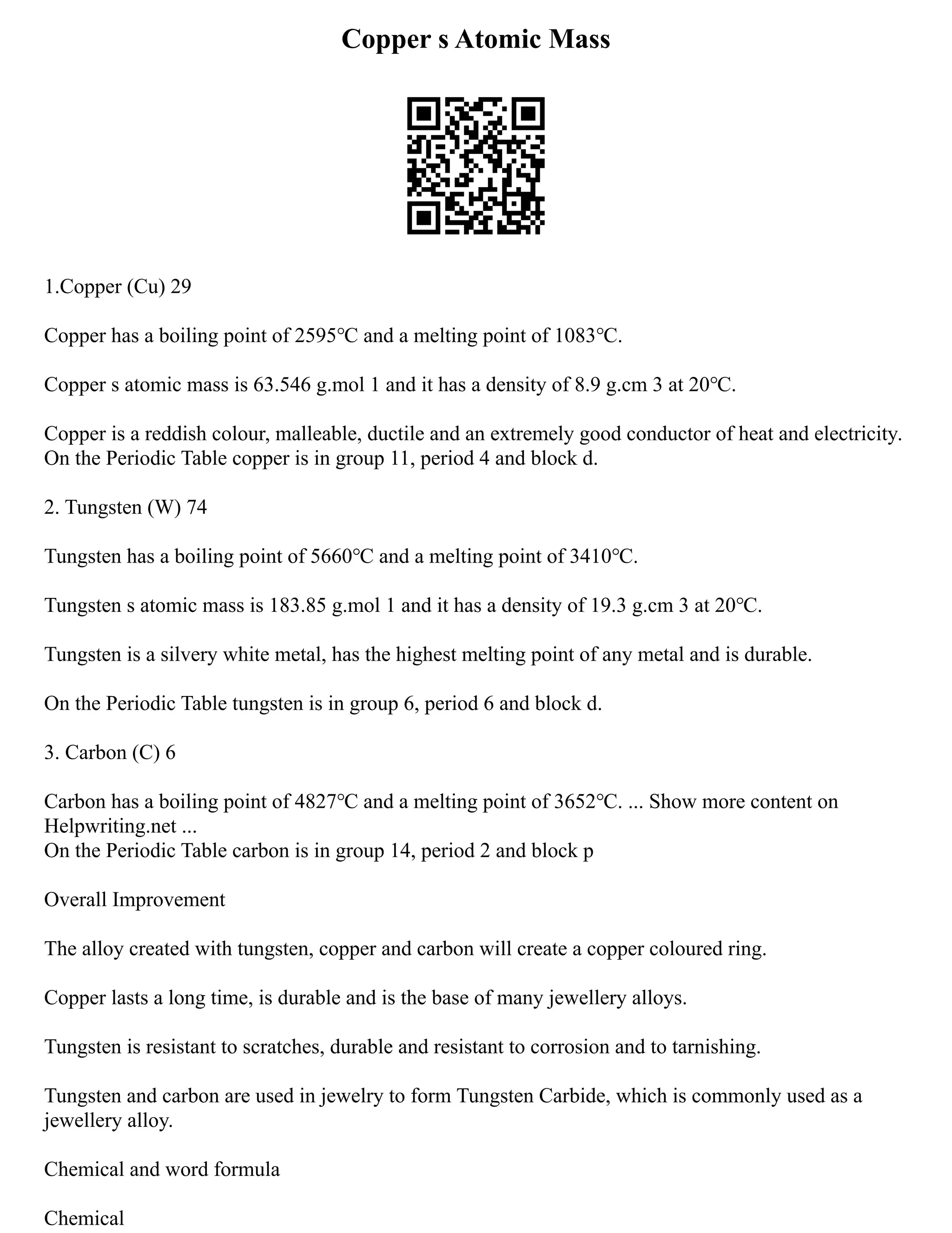 Copper s Atomic Mass
1.Copper (Cu) 29
Copper has a boiling point of 2595℃ and a melting point of 1083℃.
Copper s atomic mass is 63.546 g.mol 1 and it has a density of 8.9 g.cm 3 at 20℃.
Copper is a reddish colour, malleable, ductile and an extremely good conductor of heat and electricity.
On the Periodic Table copper is in group 11, period 4 and block d.
2. Tungsten (W) 74
Tungsten has a boiling point of 5660℃ and a melting point of 3410℃.
Tungsten s atomic mass is 183.85 g.mol 1 and it has a density of 19.3 g.cm 3 at 20℃.
Tungsten is a silvery white metal, has the highest melting point of any metal and is durable.
On the Periodic Table tungsten is in group 6, period 6 and block d.
3. Carbon (C) 6
Carbon has a boiling point of 4827℃ and a melting point of 3652℃. ... Show more content on
Helpwriting.net ...
On the Periodic Table carbon is in group 14, period 2 and block p
Overall Improvement
The alloy created with tungsten, copper and carbon will create a copper coloured ring.
Copper lasts a long time, is durable and is the base of many jewellery alloys.
Tungsten is resistant to scratches, durable and resistant to corrosion and to tarnishing.
Tungsten and carbon are used in jewelry to form Tungsten Carbide, which is commonly used as a
jewellery alloy.
Chemical and word formula
Chemical
 