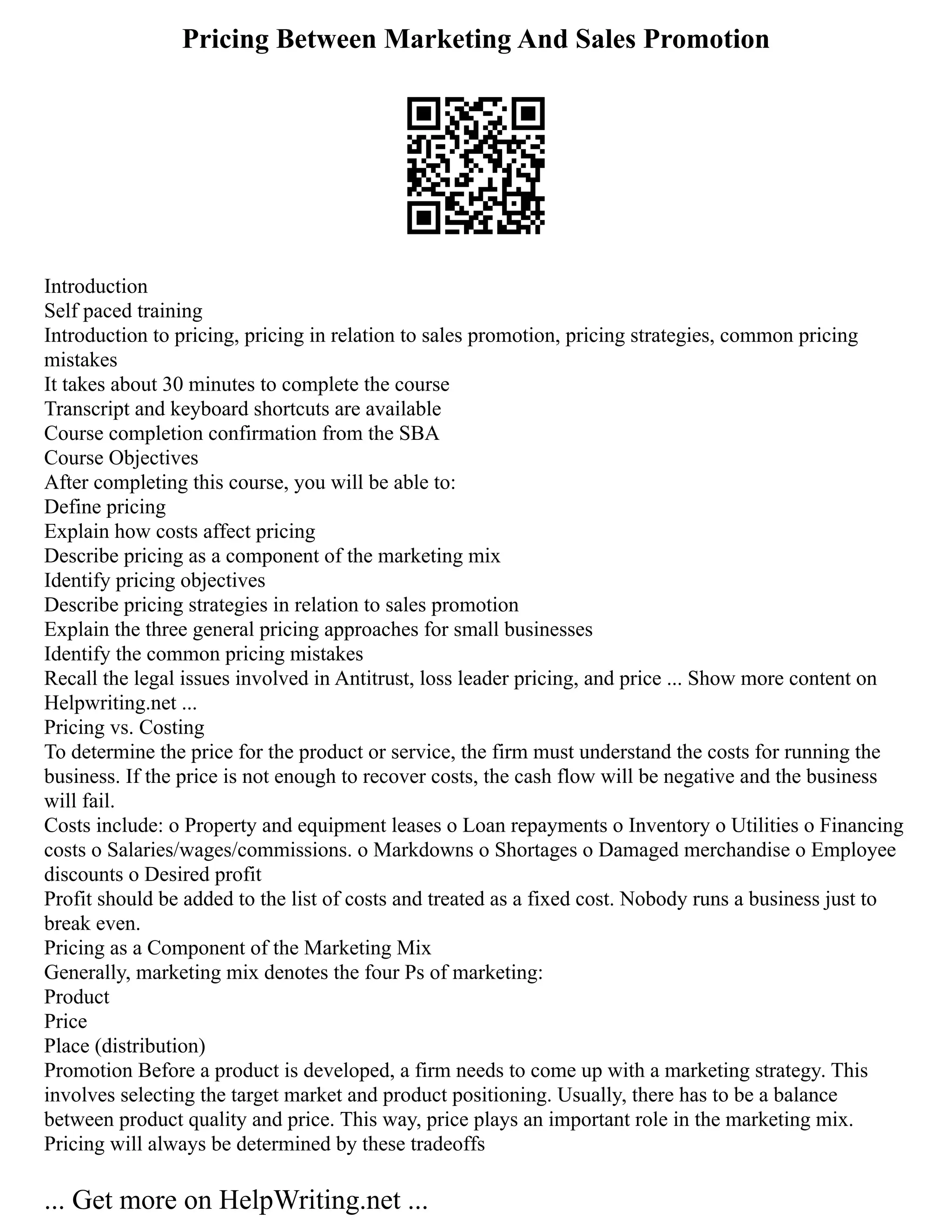 Pricing Between Marketing And Sales Promotion
Introduction
Self paced training
Introduction to pricing, pricing in relation to sales promotion, pricing strategies, common pricing
mistakes
It takes about 30 minutes to complete the course
Transcript and keyboard shortcuts are available
Course completion confirmation from the SBA
Course Objectives
After completing this course, you will be able to:
Define pricing
Explain how costs affect pricing
Describe pricing as a component of the marketing mix
Identify pricing objectives
Describe pricing strategies in relation to sales promotion
Explain the three general pricing approaches for small businesses
Identify the common pricing mistakes
Recall the legal issues involved in Antitrust, loss leader pricing, and price ... Show more content on
Helpwriting.net ...
Pricing vs. Costing
To determine the price for the product or service, the firm must understand the costs for running the
business. If the price is not enough to recover costs, the cash flow will be negative and the business
will fail.
Costs include: o Property and equipment leases o Loan repayments o Inventory o Utilities o Financing
costs o Salaries/wages/commissions. o Markdowns o Shortages o Damaged merchandise o Employee
discounts o Desired profit
Profit should be added to the list of costs and treated as a fixed cost. Nobody runs a business just to
break even.
Pricing as a Component of the Marketing Mix
Generally, marketing mix denotes the four Ps of marketing:
Product
Price
Place (distribution)
Promotion Before a product is developed, a firm needs to come up with a marketing strategy. This
involves selecting the target market and product positioning. Usually, there has to be a balance
between product quality and price. This way, price plays an important role in the marketing mix.
Pricing will always be determined by these tradeoffs
... Get more on HelpWriting.net ...
 