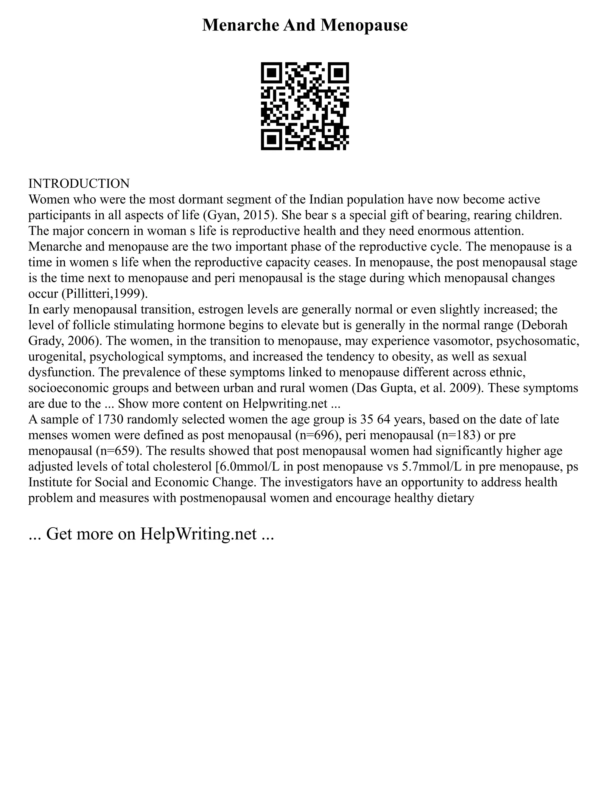 Menarche And Menopause
INTRODUCTION
Women who were the most dormant segment of the Indian population have now become active
participants in all aspects of life (Gyan, 2015). She bear s a special gift of bearing, rearing children.
The major concern in woman s life is reproductive health and they need enormous attention.
Menarche and menopause are the two important phase of the reproductive cycle. The menopause is a
time in women s life when the reproductive capacity ceases. In menopause, the post menopausal stage
is the time next to menopause and peri menopausal is the stage during which menopausal changes
occur (Pillitteri,1999).
In early menopausal transition, estrogen levels are generally normal or even slightly increased; the
level of follicle stimulating hormone begins to elevate but is generally in the normal range (Deborah
Grady, 2006). The women, in the transition to menopause, may experience vasomotor, psychosomatic,
urogenital, psychological symptoms, and increased the tendency to obesity, as well as sexual
dysfunction. The prevalence of these symptoms linked to menopause different across ethnic,
socioeconomic groups and between urban and rural women (Das Gupta, et al. 2009). These symptoms
are due to the ... Show more content on Helpwriting.net ...
A sample of 1730 randomly selected women the age group is 35 64 years, based on the date of late
menses women were defined as post menopausal (n=696), peri menopausal (n=183) or pre
menopausal (n=659). The results showed that post menopausal women had significantly higher age
adjusted levels of total cholesterol [6.0mmol/L in post menopause vs 5.7mmol/L in pre menopause, ps
Institute for Social and Economic Change. The investigators have an opportunity to address health
problem and measures with postmenopausal women and encourage healthy dietary
... Get more on HelpWriting.net ...
 