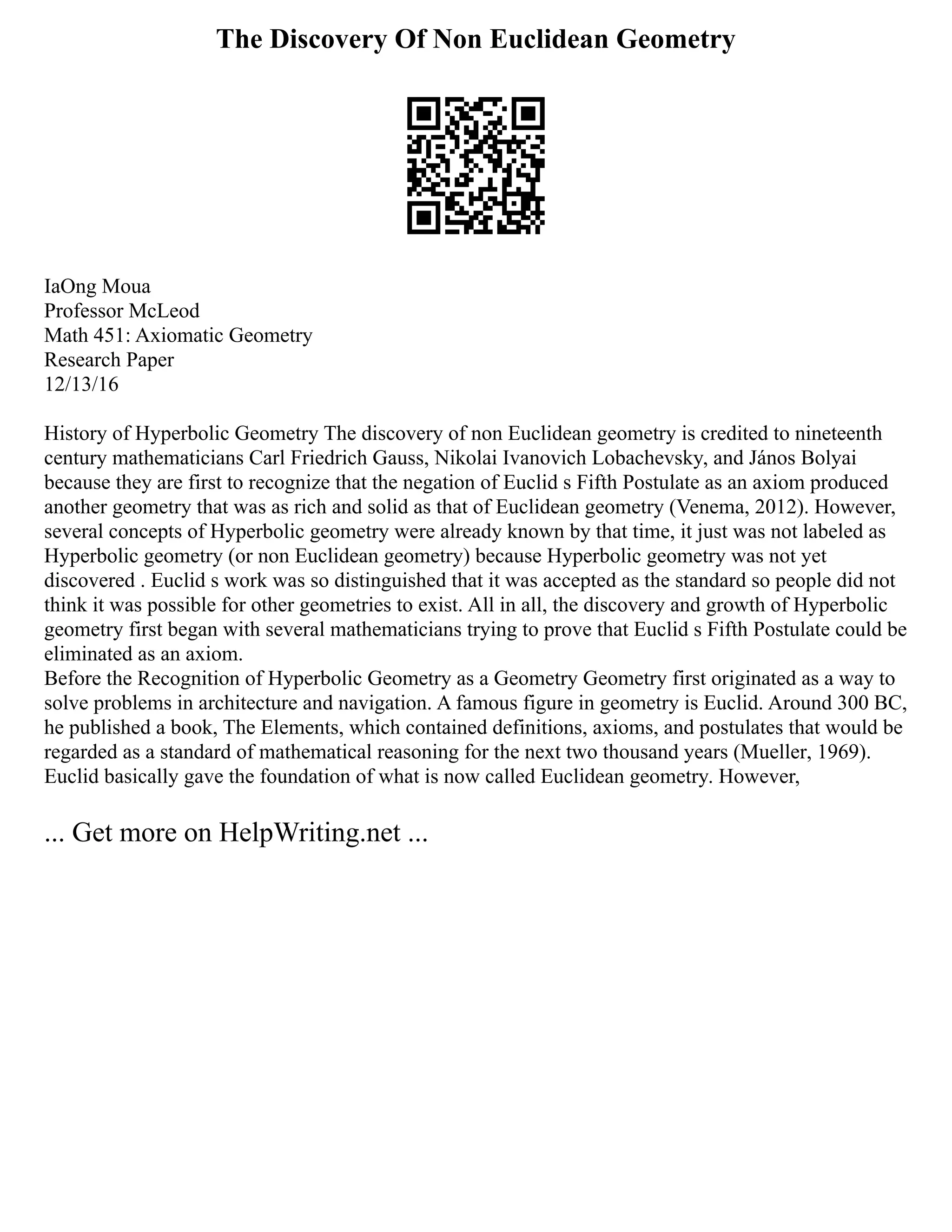 The Discovery Of Non Euclidean Geometry
IaOng Moua
Professor McLeod
Math 451: Axiomatic Geometry
Research Paper
12/13/16
History of Hyperbolic Geometry The discovery of non Euclidean geometry is credited to nineteenth
century mathematicians Carl Friedrich Gauss, Nikolai Ivanovich Lobachevsky, and János Bolyai
because they are first to recognize that the negation of Euclid s Fifth Postulate as an axiom produced
another geometry that was as rich and solid as that of Euclidean geometry (Venema, 2012). However,
several concepts of Hyperbolic geometry were already known by that time, it just was not labeled as
Hyperbolic geometry (or non Euclidean geometry) because Hyperbolic geometry was not yet
discovered . Euclid s work was so distinguished that it was accepted as the standard so people did not
think it was possible for other geometries to exist. All in all, the discovery and growth of Hyperbolic
geometry first began with several mathematicians trying to prove that Euclid s Fifth Postulate could be
eliminated as an axiom.
Before the Recognition of Hyperbolic Geometry as a Geometry Geometry first originated as a way to
solve problems in architecture and navigation. A famous figure in geometry is Euclid. Around 300 BC,
he published a book, The Elements, which contained definitions, axioms, and postulates that would be
regarded as a standard of mathematical reasoning for the next two thousand years (Mueller, 1969).
Euclid basically gave the foundation of what is now called Euclidean geometry. However,
... Get more on HelpWriting.net ...
 