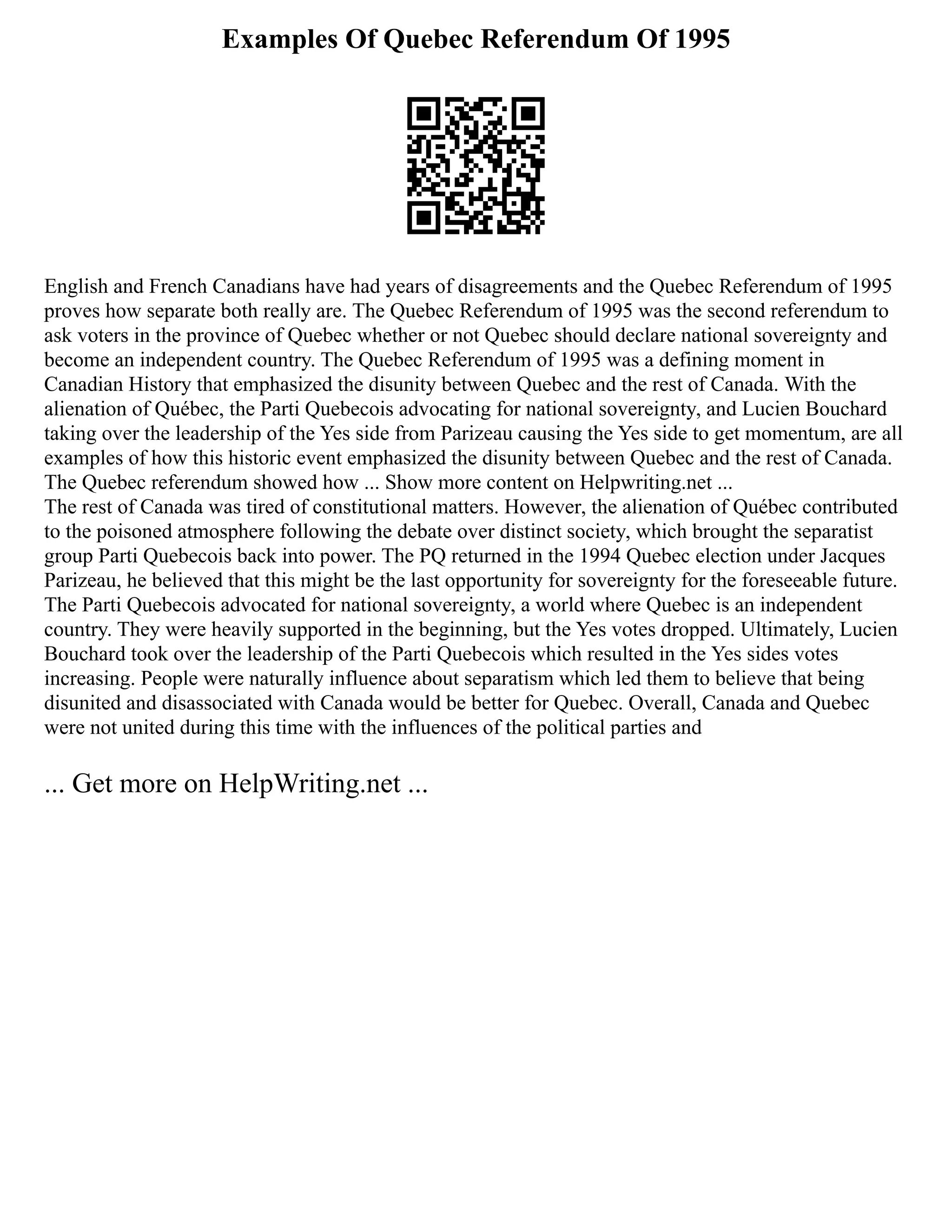 Examples Of Quebec Referendum Of 1995
English and French Canadians have had years of disagreements and the Quebec Referendum of 1995
proves how separate both really are. The Quebec Referendum of 1995 was the second referendum to
ask voters in the province of Quebec whether or not Quebec should declare national sovereignty and
become an independent country. The Quebec Referendum of 1995 was a defining moment in
Canadian History that emphasized the disunity between Quebec and the rest of Canada. With the
alienation of Québec, the Parti Quebecois advocating for national sovereignty, and Lucien Bouchard
taking over the leadership of the Yes side from Parizeau causing the Yes side to get momentum, are all
examples of how this historic event emphasized the disunity between Quebec and the rest of Canada.
The Quebec referendum showed how ... Show more content on Helpwriting.net ...
The rest of Canada was tired of constitutional matters. However, the alienation of Québec contributed
to the poisoned atmosphere following the debate over distinct society, which brought the separatist
group Parti Quebecois back into power. The PQ returned in the 1994 Quebec election under Jacques
Parizeau, he believed that this might be the last opportunity for sovereignty for the foreseeable future.
The Parti Quebecois advocated for national sovereignty, a world where Quebec is an independent
country. They were heavily supported in the beginning, but the Yes votes dropped. Ultimately, Lucien
Bouchard took over the leadership of the Parti Quebecois which resulted in the Yes sides votes
increasing. People were naturally influence about separatism which led them to believe that being
disunited and disassociated with Canada would be better for Quebec. Overall, Canada and Quebec
were not united during this time with the influences of the political parties and
... Get more on HelpWriting.net ...
 