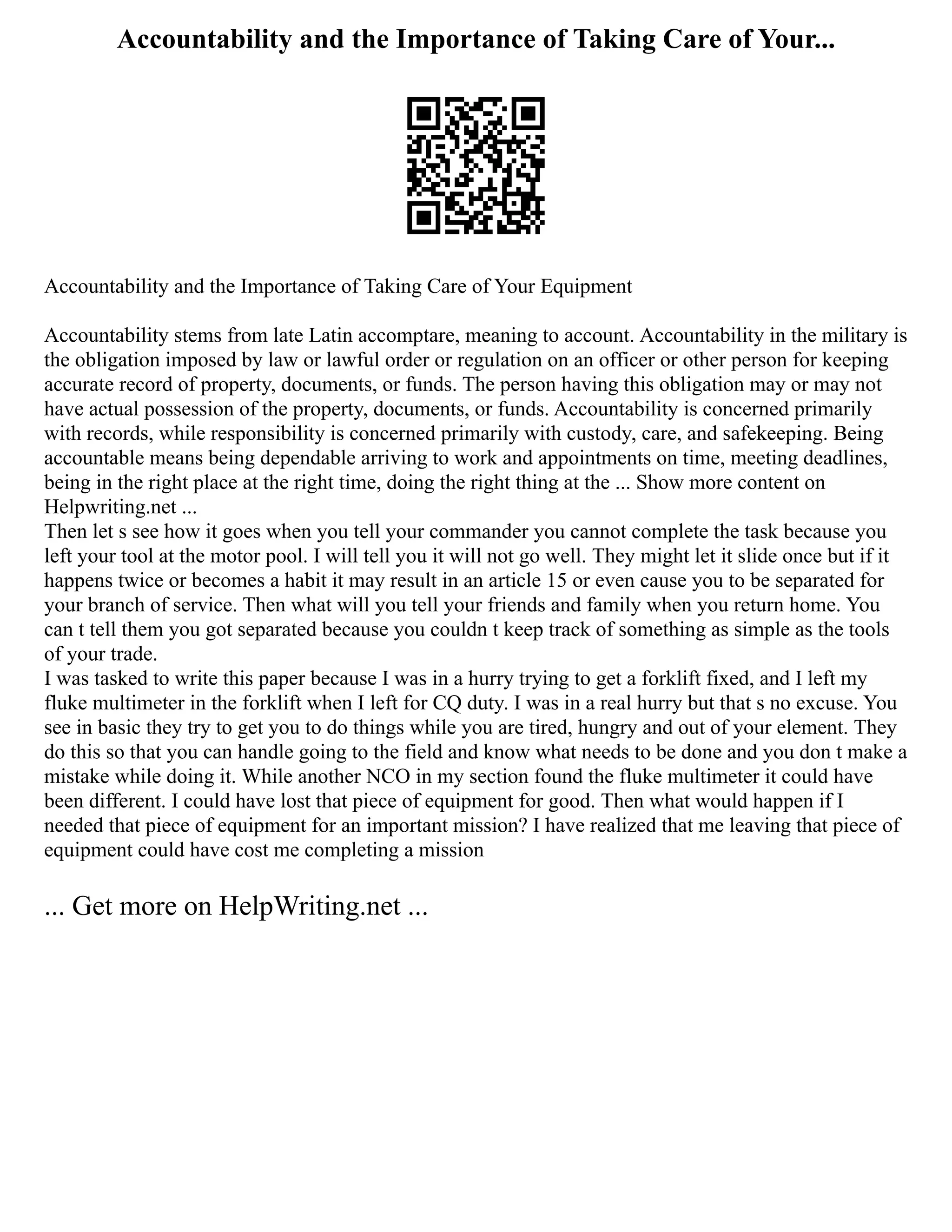 Accountability and the Importance of Taking Care of Your...
Accountability and the Importance of Taking Care of Your Equipment
Accountability stems from late Latin accomptare, meaning to account. Accountability in the military is
the obligation imposed by law or lawful order or regulation on an officer or other person for keeping
accurate record of property, documents, or funds. The person having this obligation may or may not
have actual possession of the property, documents, or funds. Accountability is concerned primarily
with records, while responsibility is concerned primarily with custody, care, and safekeeping. Being
accountable means being dependable arriving to work and appointments on time, meeting deadlines,
being in the right place at the right time, doing the right thing at the ... Show more content on
Helpwriting.net ...
Then let s see how it goes when you tell your commander you cannot complete the task because you
left your tool at the motor pool. I will tell you it will not go well. They might let it slide once but if it
happens twice or becomes a habit it may result in an article 15 or even cause you to be separated for
your branch of service. Then what will you tell your friends and family when you return home. You
can t tell them you got separated because you couldn t keep track of something as simple as the tools
of your trade.
I was tasked to write this paper because I was in a hurry trying to get a forklift fixed, and I left my
fluke multimeter in the forklift when I left for CQ duty. I was in a real hurry but that s no excuse. You
see in basic they try to get you to do things while you are tired, hungry and out of your element. They
do this so that you can handle going to the field and know what needs to be done and you don t make a
mistake while doing it. While another NCO in my section found the fluke multimeter it could have
been different. I could have lost that piece of equipment for good. Then what would happen if I
needed that piece of equipment for an important mission? I have realized that me leaving that piece of
equipment could have cost me completing a mission
... Get more on HelpWriting.net ...
 