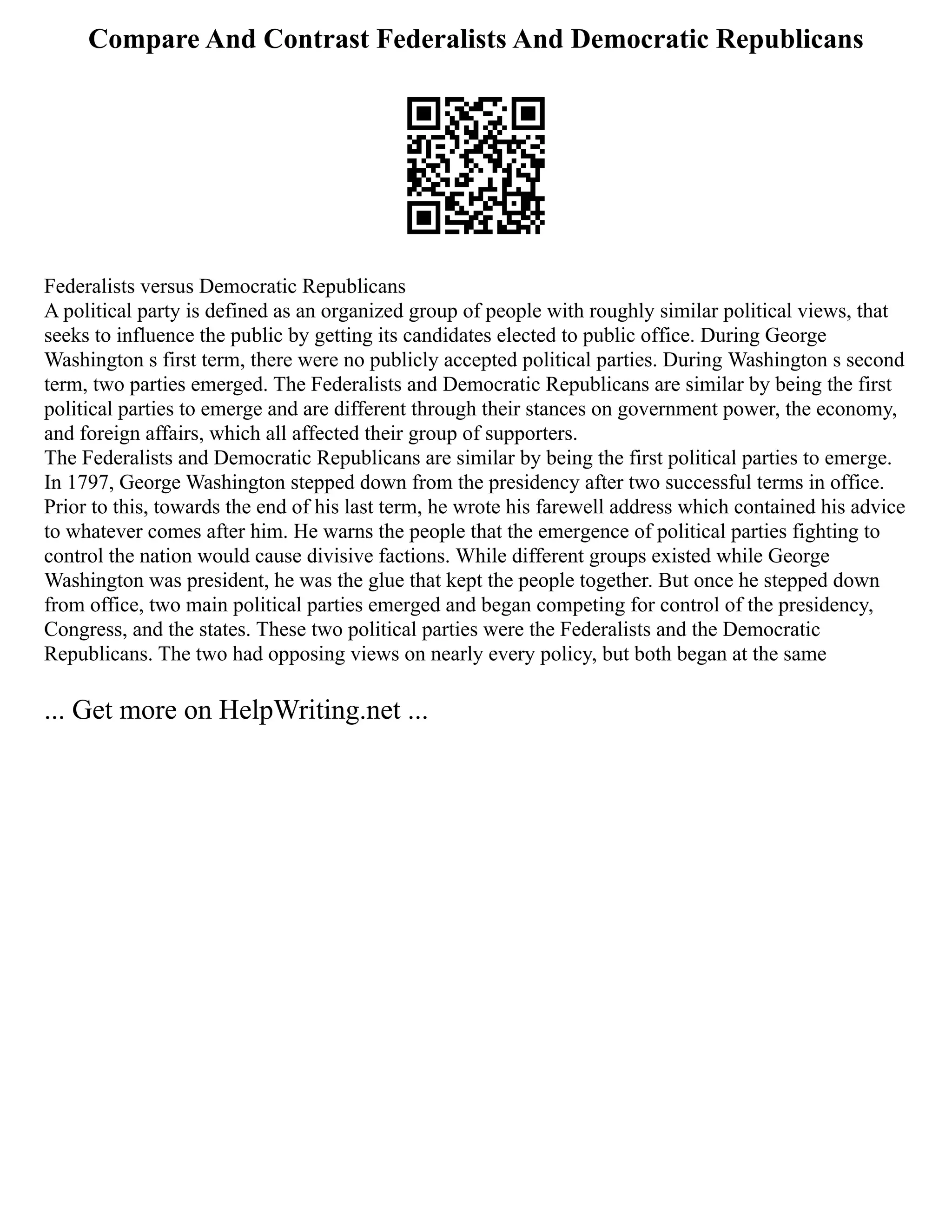 Compare And Contrast Federalists And Democratic Republicans
Federalists versus Democratic Republicans
A political party is defined as an organized group of people with roughly similar political views, that
seeks to influence the public by getting its candidates elected to public office. During George
Washington s first term, there were no publicly accepted political parties. During Washington s second
term, two parties emerged. The Federalists and Democratic Republicans are similar by being the first
political parties to emerge and are different through their stances on government power, the economy,
and foreign affairs, which all affected their group of supporters.
The Federalists and Democratic Republicans are similar by being the first political parties to emerge.
In 1797, George Washington stepped down from the presidency after two successful terms in office.
Prior to this, towards the end of his last term, he wrote his farewell address which contained his advice
to whatever comes after him. He warns the people that the emergence of political parties fighting to
control the nation would cause divisive factions. While different groups existed while George
Washington was president, he was the glue that kept the people together. But once he stepped down
from office, two main political parties emerged and began competing for control of the presidency,
Congress, and the states. These two political parties were the Federalists and the Democratic
Republicans. The two had opposing views on nearly every policy, but both began at the same
... Get more on HelpWriting.net ...
 