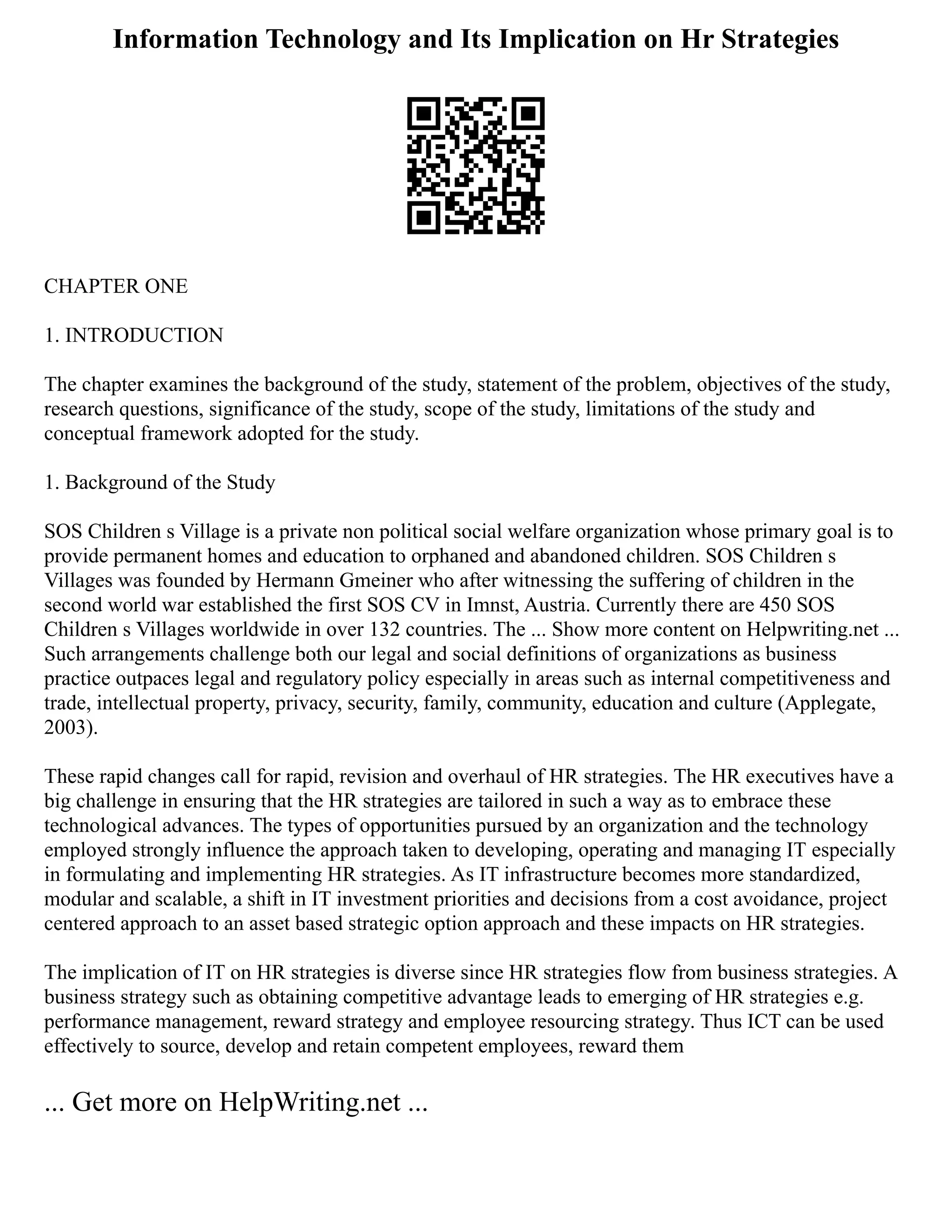 Information Technology and Its Implication on Hr Strategies
CHAPTER ONE
1. INTRODUCTION
The chapter examines the background of the study, statement of the problem, objectives of the study,
research questions, significance of the study, scope of the study, limitations of the study and
conceptual framework adopted for the study.
1. Background of the Study
SOS Children s Village is a private non political social welfare organization whose primary goal is to
provide permanent homes and education to orphaned and abandoned children. SOS Children s
Villages was founded by Hermann Gmeiner who after witnessing the suffering of children in the
second world war established the first SOS CV in Imnst, Austria. Currently there are 450 SOS
Children s Villages worldwide in over 132 countries. The ... Show more content on Helpwriting.net ...
Such arrangements challenge both our legal and social definitions of organizations as business
practice outpaces legal and regulatory policy especially in areas such as internal competitiveness and
trade, intellectual property, privacy, security, family, community, education and culture (Applegate,
2003).
These rapid changes call for rapid, revision and overhaul of HR strategies. The HR executives have a
big challenge in ensuring that the HR strategies are tailored in such a way as to embrace these
technological advances. The types of opportunities pursued by an organization and the technology
employed strongly influence the approach taken to developing, operating and managing IT especially
in formulating and implementing HR strategies. As IT infrastructure becomes more standardized,
modular and scalable, a shift in IT investment priorities and decisions from a cost avoidance, project
centered approach to an asset based strategic option approach and these impacts on HR strategies.
The implication of IT on HR strategies is diverse since HR strategies flow from business strategies. A
business strategy such as obtaining competitive advantage leads to emerging of HR strategies e.g.
performance management, reward strategy and employee resourcing strategy. Thus ICT can be used
effectively to source, develop and retain competent employees, reward them
... Get more on HelpWriting.net ...
 