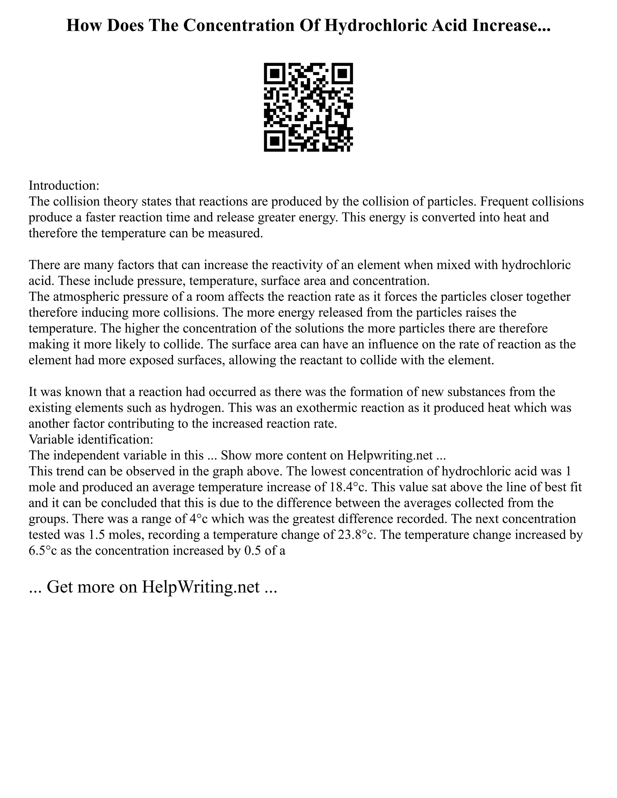 How Does The Concentration Of Hydrochloric Acid Increase...
Introduction:
The collision theory states that reactions are produced by the collision of particles. Frequent collisions
produce a faster reaction time and release greater energy. This energy is converted into heat and
therefore the temperature can be measured.
There are many factors that can increase the reactivity of an element when mixed with hydrochloric
acid. These include pressure, temperature, surface area and concentration.
The atmospheric pressure of a room affects the reaction rate as it forces the particles closer together
therefore inducing more collisions. The more energy released from the particles raises the
temperature. The higher the concentration of the solutions the more particles there are therefore
making it more likely to collide. The surface area can have an influence on the rate of reaction as the
element had more exposed surfaces, allowing the reactant to collide with the element.
It was known that a reaction had occurred as there was the formation of new substances from the
existing elements such as hydrogen. This was an exothermic reaction as it produced heat which was
another factor contributing to the increased reaction rate.
Variable identification:
The independent variable in this ... Show more content on Helpwriting.net ...
This trend can be observed in the graph above. The lowest concentration of hydrochloric acid was 1
mole and produced an average temperature increase of 18.4°c. This value sat above the line of best fit
and it can be concluded that this is due to the difference between the averages collected from the
groups. There was a range of 4°c which was the greatest difference recorded. The next concentration
tested was 1.5 moles, recording a temperature change of 23.8°c. The temperature change increased by
6.5°c as the concentration increased by 0.5 of a
... Get more on HelpWriting.net ...
 