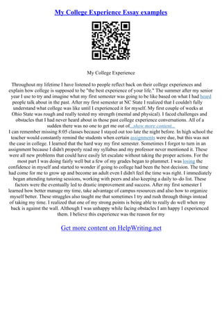My College Experience Essay examples
My College Experience
Throughout my lifetime I have listened to people reflect back on their college experiences and
explain how college is supposed to be "the best experience of your life." The summer after my senior
year I use to try and imagine what my first semester was going to be like based on what I had heard
people talk about in the past. After my first semester at NC State I realized that I couldn't fully
understand what college was like until I experienced it for myself. My first couple of weeks at
Ohio State was rough and really tested my strength (mental and physical). I faced challenges and
obstacles that I had never heard about in those past college experience conversations. All of a
sudden there was no one to get me out of...show more content...
I can remember missing 8:05 classes because I stayed out too late the night before. In high school the
teacher would constantly remind the students when certain assignments were due, but this was not
the case in college. I learned that the hard way my first semester. Sometimes I forgot to turn in an
assignment because I didn't properly read my syllabus and my professor never mentioned it. These
were all new problems that could have easily let escalate without taking the proper actions. For the
most part I was doing fairly well but a few of my grades began to plummet. I was losing the
confidence in myself and started to wonder if going to college had been the best decision. The time
had come for me to grow up and become an adult even I didn't feel the time was right. I immediately
began attending tutoring sessions, working with peers and also keeping a daily to–do list. These
factors were the eventually led to drastic improvement and success. After my first semester I
learned how better manage my time, take advantage of campus resources and also how to organize
myself better. These struggles also taught me that sometimes I try and rush through things instead
of taking my time. I realized that one of my strong points is being able to really do well when my
back is against the wall. Although I was unhappy while facing obstacles I am happy I experienced
them. I believe this experience was the reason for my
Get more content on HelpWriting.net
 