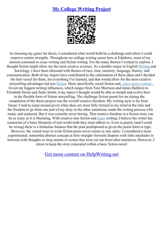 My College Writing Project
In choosing my genre for thesis, I considered what would both be a challenge and where I could
improve certain strengths. Throughout my college writing career here at Edinboro, most of my
interest consisted in essay writing and fiction writing. For the many themes I wished to explore, I
thought fiction might allow me the most creative avenues. As a double–major in English Writing and
Sociology, I have been obsessed with themes of race, time, memory, language, history, and
communication. Both of my majors have contributed to the culmination of these ideas and I decided
the best vessel for them, for everything I've learned, and that would allow for the most creative
storytelling advantages led was fiction. More specifically social fiction and...show more content...
Given my biggest writing influences, which ranges from Toni Morrison and James Baldwin to
Elizabeth Strout and Zadie Smith, it my topics I thought would be able to morph and evolve best
in the flexible form of fiction storytelling. The challenge fiction posed for me during the
completion of the thesis project was the overall creative freedom. My writing style is far from
linear; I tend to jump around given what ideas are most fully formed in my mind at the time and
the freedom to go from one part of my story to the other sometimes made the writing process a bit
manic and scattered. But it was certainly never boring. That creative freedom in a fiction story can
be as scary as it is liberating. With creative non–fiction and essay writing, I believe the writer has
somewhat of a basic blueprint of real world truth they must adhere to. Even in poetry (and I could
be wrong) there is a formulaic balance that the poet predisposed to given the poem form or type.
However, the varied ways to write fiction prose never seems to stay static. I considered a more
experimental, somewhat abstract concept at first–straight–forward chapters with little interludes in
between with thoughts or stray poems or scenes that were cut out from other narratives. However, I
chose to keep the story concealed within a basic fiction novel
Get more content on HelpWriting.net
 