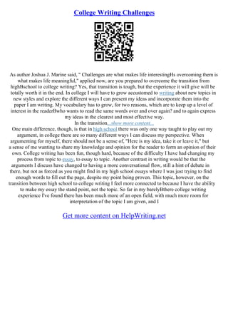 College Writing Challenges
As author Joshua J. Marine said, " Challenges are what makes life interestingНѕ overcoming them is
what makes life meaningful," applied now, are you prepared to overcome the transition from
highВschool to college writing? Yes, that transition is tough, but the experience it will give will be
totally worth it in the end. In college I will have to grow accustomed to writing about new topics in
new styles and explore the different ways I can present my ideas and incorporate them into the
paper I am writing. My vocabulary has to grow, for two reasons, which are to keep up a level of
interest in the readerВwho wants to read the same words over and over again? and to again express
my ideas in the clearest and most effective way.
In the transition...show more content...
One main difference, though, is that in high school there was only one way taught to play out my
argument, in college there are so many different ways I can discuss my perspective. When
argumenting for myself, there should not be a sense of, "Here is my idea, take it or leave it," but
a sense of me wanting to share my knowledge and opinion for the reader to form an opinion of their
own. College writing has been fun, though hard, because of the difficulty I have had changing my
process from topic to essay, to essay to topic. Another contrast in writing would be that the
arguments I discuss have changed to having a more conversational flow, still a hint of debate in
there, but not as forced as you might find in my high school essays where I was just trying to find
enough words to fill out the page, despite my point being proven. This topic, however, on the
transition between high school to college writing I feel more connected to because I have the ability
to make my essay the stand point, not the topic. So far in my barelyВthere college writing
experience I've found there has been much more of an open field, with much more room for
interpretation of the topic I am given, and I
Get more content on HelpWriting.net
 