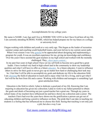college essay
Accomplishments for my college years
My name is NAME. I am Age and I live in WHERE YOU LIVE in fact I have lived here all my life.
I am currently attending SCHOOL NAME, which has helped prepare me for my future at a college
or university level.
I began working with children and youth at a very early age. This began as the leader of recreation
summer camps and coaching youth basketball teams, and soon led me to my current career path.
When I was sixteen I was very grateful to be approached about designing and implementing a
program for youth. It was an excellent experience for me, giving me knowledge and confidence.
Over the years I have assisted the gym teachers in my high school and worked with the mentally
challenged. They...show more content...
In my past four years in high school I have set my self forth to become not a good but a great
leader. I have worked very hard in high school and in the community to show my leadership
qualities and what I will have to offer as a future educator. As a future educator, I want to influence
others to strive for their goals to never give up no matter how hard or challenging their task may
be. I feel that I will be able to accomplish my goals and dedicate my life to the education field.
I am choosing the field of education to teach and to enjoy what I do for a living, and to get what I
feel will be the best from life and a career. Working with children and teenagers is something I get
great satisfaction from.
Education is the field in which, I plan to dedicate a good part of my life. Knowing that I am
majoring in education has given me a direction; I plan to work to my fullest potential to obtain
the goals and ideals of becoming not just a good teacher but a great one. Through my years in
school many of my teachers have influenced me and have shown me a direction and a career. The
teachers I have had over the years have shown me the gratification a person can get out of
educating children and being a positive influence on them. The pride that I can take in teaching my
students is a feeling that has influenced me to choose this field. Seeing that teaching is not only just
a job, but also a way I can
Get more content on HelpWriting.net
 