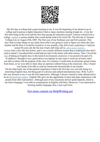 My first day at college had a great meaning to me. It was the beginning of my dream to go to
college and to pursue a higher education.I had so many emotions running trough me , it was the
first time being in this level and the first time paying for education myself. I always wanted to be a
college student, a serious student who would decide what to be in her life. The first day at Truman
College was on August 25th, 2005. The first year of my freshman year and Fall semester. That
day I had so many things on my mind, from what I was going to wear to figure out where the class
number and the floor it would be located at. It was actually a day full of new experiences. I had just
turned 28 years old. By the time I had a full–time job in...show more content...
I never took a class like this before, and it was a totally different system than a traditional class that I
used to attend. I considered that would help me later in the future with other classes. Thus, I loved the
idea of taking an English class in this kind of environment, moreover, I was proud to be part of it.
In addition, I thought it was a good idea to use laptops in class since I owed one at home, and I
was able to relate with the purpose of the class. For instance, I could enter an electronic group–forum
from home, so we were able to share ideas an opinions without being in the classroom. Also, I found
very handy to be able to send my homework electronically to my teacher.
On the other hand, one of the greatest experiences I had in the first day was, not only being in a
interesting English class, but being part of a diverse and cultural international class. Well, I call it
this way because to me, it was the first impression. Although, I always wanted to study abroad and to
be an international student , English 100, gave me the opportunity to meet and share experiences with
people from other nationalities. Although most of my classmates did not speak Spanish, which is
my native language, I was able to communicate in English with them. Moreover, I was interested in
learning another language; thus, I met a girl from
Get more content on HelpWriting.net
 