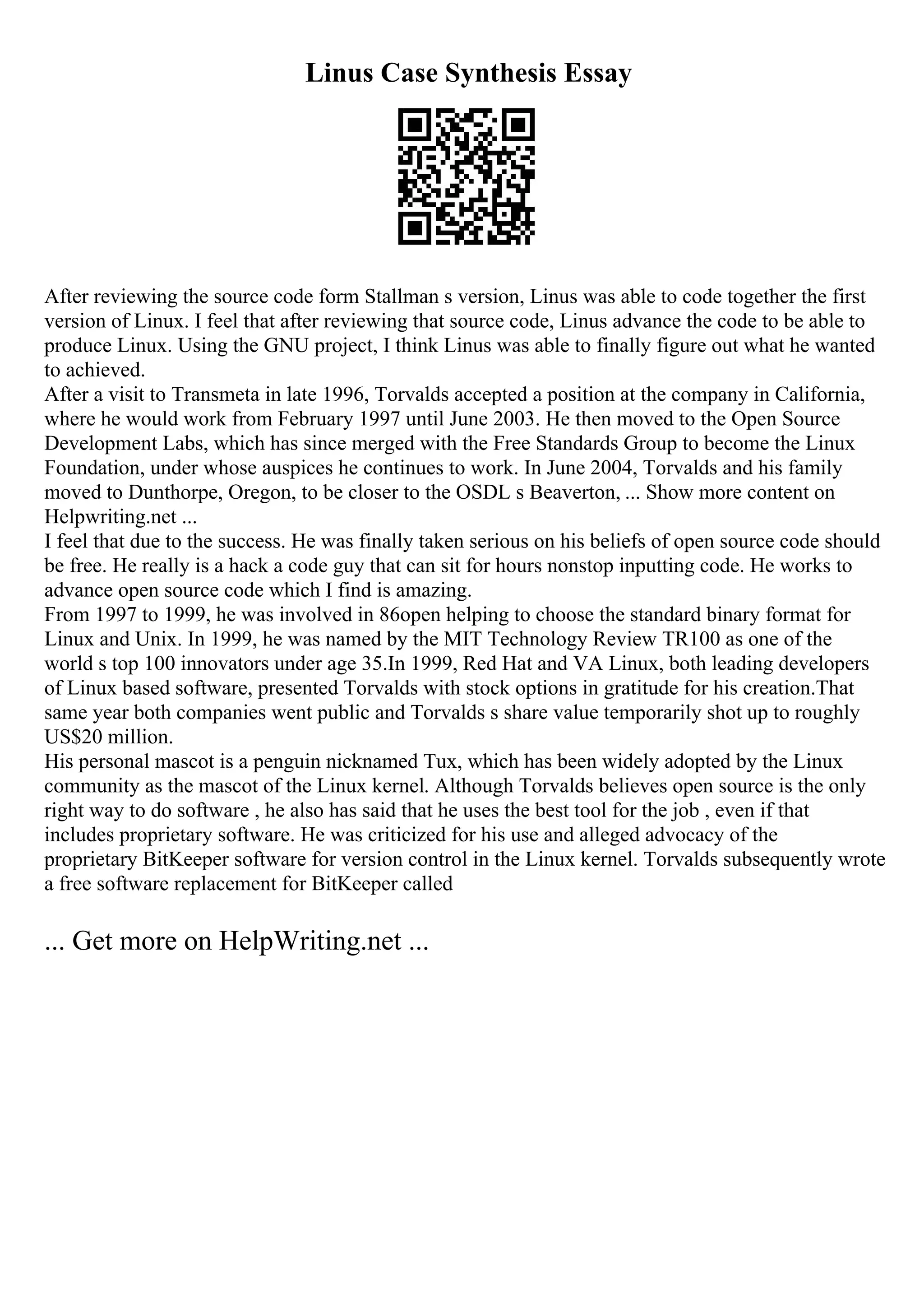 Linus Case Synthesis Essay
After reviewing the source code form Stallman s version, Linus was able to code together the first
version of Linux. I feel that after reviewing that source code, Linus advance the code to be able to
produce Linux. Using the GNU project, I think Linus was able to finally figure out what he wanted
to achieved.
After a visit to Transmeta in late 1996, Torvalds accepted a position at the company in California,
where he would work from February 1997 until June 2003. He then moved to the Open Source
Development Labs, which has since merged with the Free Standards Group to become the Linux
Foundation, under whose auspices he continues to work. In June 2004, Torvalds and his family
moved to Dunthorpe, Oregon, to be closer to the OSDL s Beaverton, ... Show more content on
Helpwriting.net ...
I feel that due to the success. He was finally taken serious on his beliefs of open source code should
be free. He really is a hack a code guy that can sit for hours nonstop inputting code. He works to
advance open source code which I find is amazing.
From 1997 to 1999, he was involved in 86open helping to choose the standard binary format for
Linux and Unix. In 1999, he was named by the MIT Technology Review TR100 as one of the
world s top 100 innovators under age 35.In 1999, Red Hat and VA Linux, both leading developers
of Linux based software, presented Torvalds with stock options in gratitude for his creation.That
same year both companies went public and Torvalds s share value temporarily shot up to roughly
US$20 million.
His personal mascot is a penguin nicknamed Tux, which has been widely adopted by the Linux
community as the mascot of the Linux kernel. Although Torvalds believes open source is the only
right way to do software , he also has said that he uses the best tool for the job , even if that
includes proprietary software. He was criticized for his use and alleged advocacy of the
proprietary BitKeeper software for version control in the Linux kernel. Torvalds subsequently wrote
a free software replacement for BitKeeper called
... Get more on HelpWriting.net ...
 