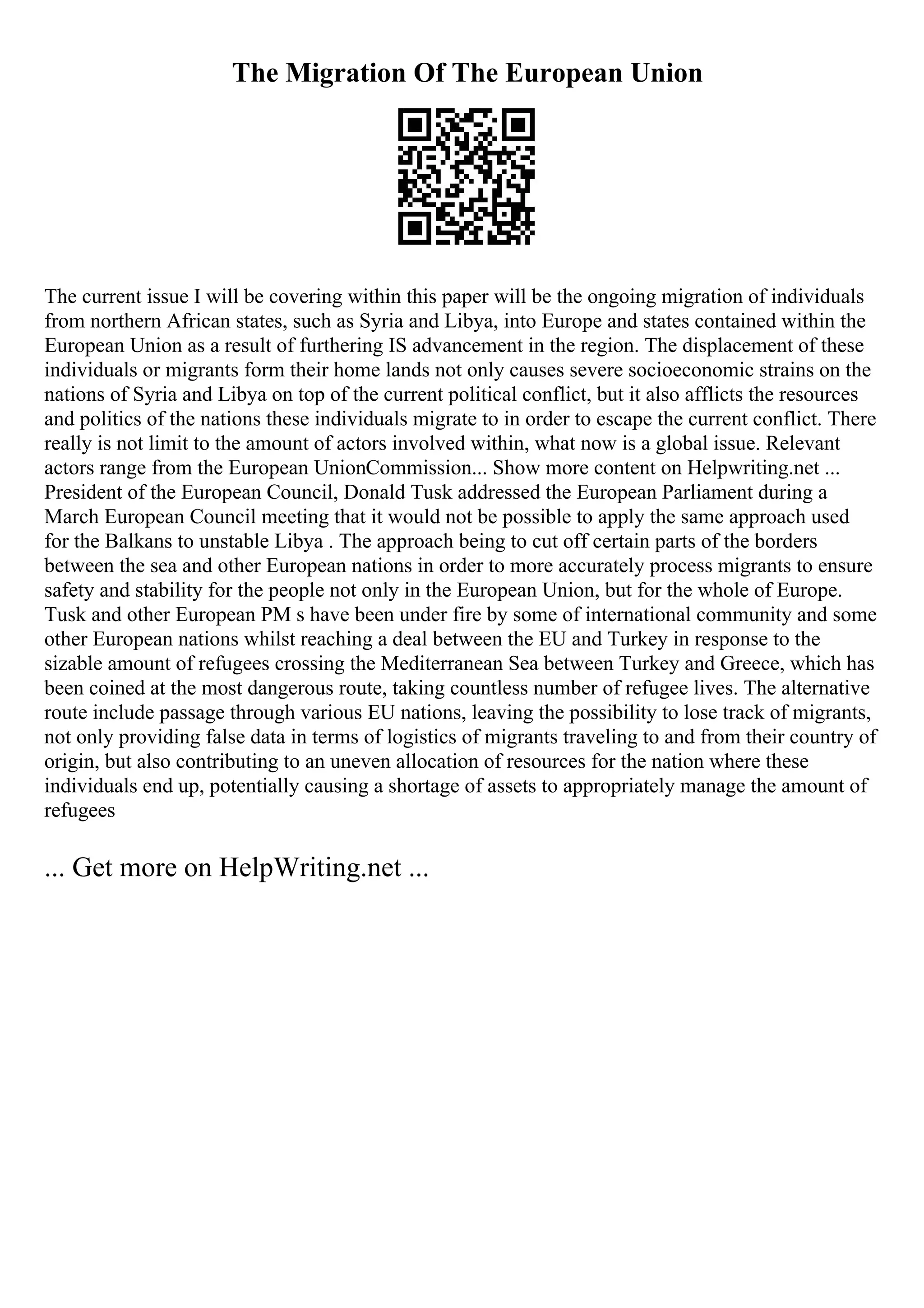 The Migration Of The European Union
The current issue I will be covering within this paper will be the ongoing migration of individuals
from northern African states, such as Syria and Libya, into Europe and states contained within the
European Union as a result of furthering IS advancement in the region. The displacement of these
individuals or migrants form their home lands not only causes severe socioeconomic strains on the
nations of Syria and Libya on top of the current political conflict, but it also afflicts the resources
and politics of the nations these individuals migrate to in order to escape the current conflict. There
really is not limit to the amount of actors involved within, what now is a global issue. Relevant
actors range from the European UnionCommission... Show more content on Helpwriting.net ...
President of the European Council, Donald Tusk addressed the European Parliament during a
March European Council meeting that it would not be possible to apply the same approach used
for the Balkans to unstable Libya . The approach being to cut off certain parts of the borders
between the sea and other European nations in order to more accurately process migrants to ensure
safety and stability for the people not only in the European Union, but for the whole of Europe.
Tusk and other European PM s have been under fire by some of international community and some
other European nations whilst reaching a deal between the EU and Turkey in response to the
sizable amount of refugees crossing the Mediterranean Sea between Turkey and Greece, which has
been coined at the most dangerous route, taking countless number of refugee lives. The alternative
route include passage through various EU nations, leaving the possibility to lose track of migrants,
not only providing false data in terms of logistics of migrants traveling to and from their country of
origin, but also contributing to an uneven allocation of resources for the nation where these
individuals end up, potentially causing a shortage of assets to appropriately manage the amount of
refugees
... Get more on HelpWriting.net ...
 