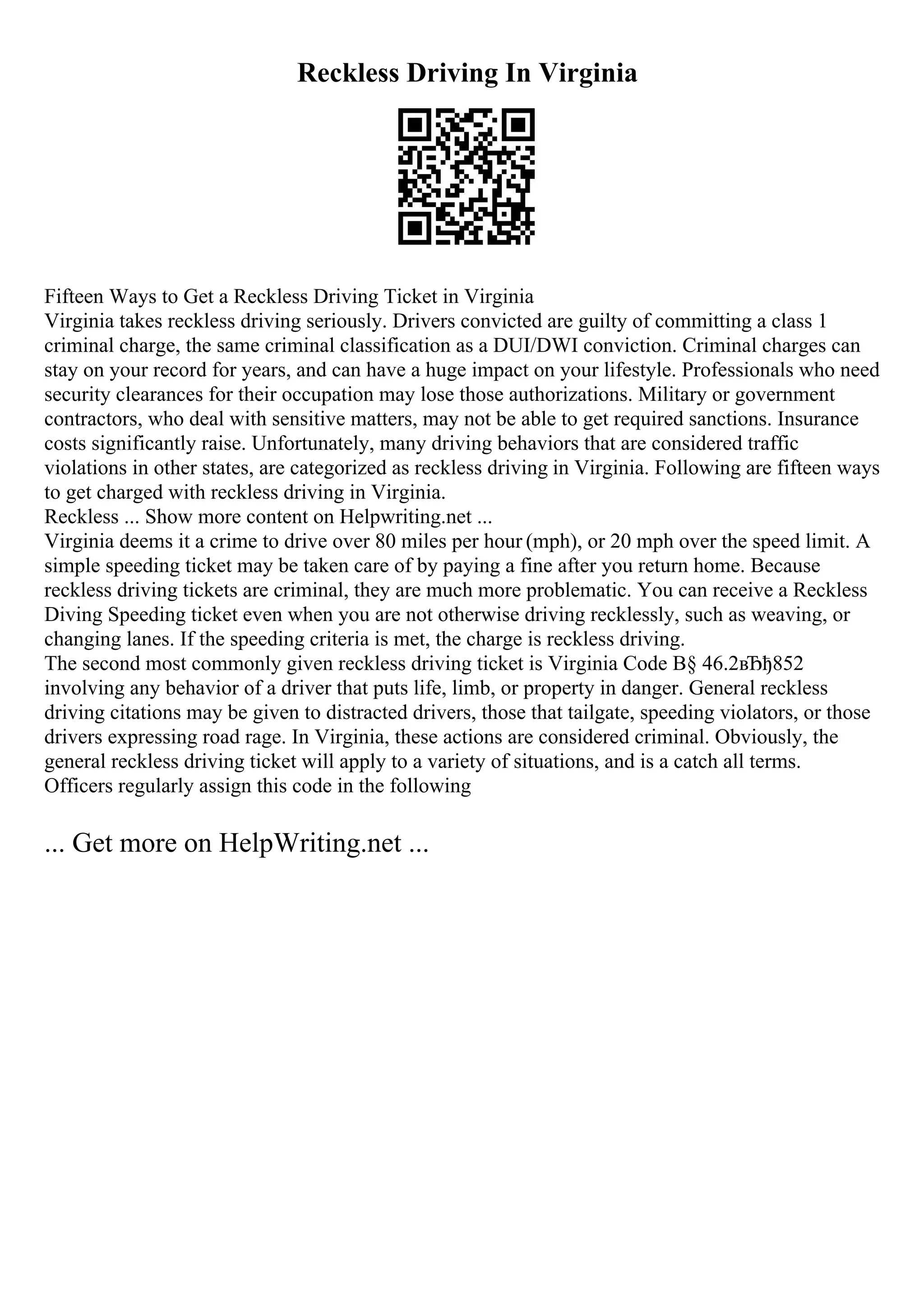 Reckless Driving In Virginia
Fifteen Ways to Get a Reckless Driving Ticket in Virginia
Virginia takes reckless driving seriously. Drivers convicted are guilty of committing a class 1
criminal charge, the same criminal classification as a DUI/DWI conviction. Criminal charges can
stay on your record for years, and can have a huge impact on your lifestyle. Professionals who need
security clearances for their occupation may lose those authorizations. Military or government
contractors, who deal with sensitive matters, may not be able to get required sanctions. Insurance
costs significantly raise. Unfortunately, many driving behaviors that are considered traffic
violations in other states, are categorized as reckless driving in Virginia. Following are fifteen ways
to get charged with reckless driving in Virginia.
Reckless ... Show more content on Helpwriting.net ...
Virginia deems it a crime to drive over 80 miles per hour (mph), or 20 mph over the speed limit. A
simple speeding ticket may be taken care of by paying a fine after you return home. Because
reckless driving tickets are criminal, they are much more problematic. You can receive a Reckless
Diving Speeding ticket even when you are not otherwise driving recklessly, such as weaving, or
changing lanes. If the speeding criteria is met, the charge is reckless driving.
The second most commonly given reckless driving ticket is Virginia Code В§ 46.2вЂђ852
involving any behavior of a driver that puts life, limb, or property in danger. General reckless
driving citations may be given to distracted drivers, those that tailgate, speeding violators, or those
drivers expressing road rage. In Virginia, these actions are considered criminal. Obviously, the
general reckless driving ticket will apply to a variety of situations, and is a catch all terms.
Officers regularly assign this code in the following
... Get more on HelpWriting.net ...
 