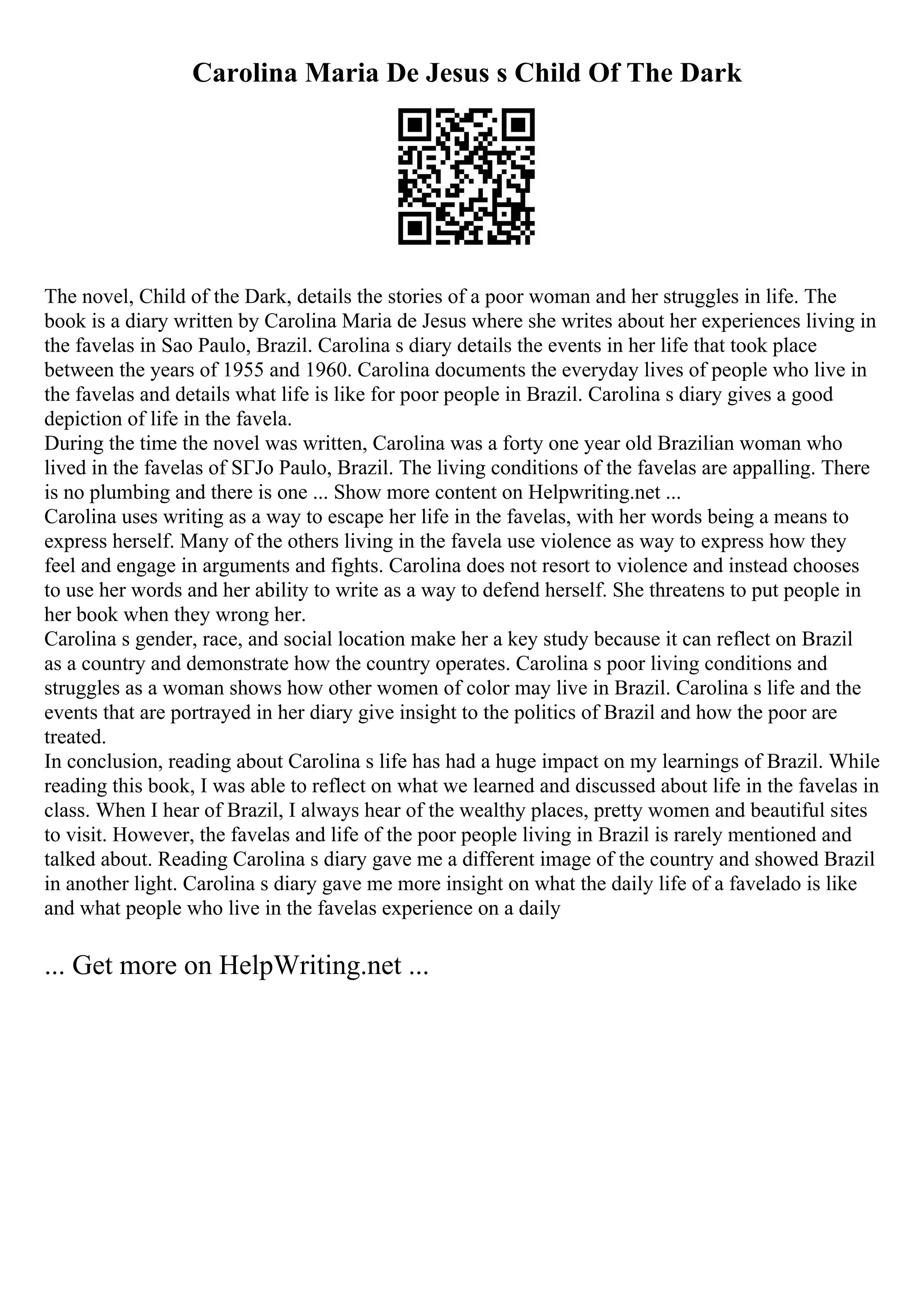 Carolina Maria De Jesus s Child Of The Dark
The novel, Child of the Dark, details the stories of a poor woman and her struggles in life. The
book is a diary written by Carolina Maria de Jesus where she writes about her experiences living in
the favelas in Sao Paulo, Brazil. Carolina s diary details the events in her life that took place
between the years of 1955 and 1960. Carolina documents the everyday lives of people who live in
the favelas and details what life is like for poor people in Brazil. Carolina s diary gives a good
depiction of life in the favela.
During the time the novel was written, Carolina was a forty one year old Brazilian woman who
lived in the favelas of SГЈo Paulo, Brazil. The living conditions of the favelas are appalling. There
is no plumbing and there is one ... Show more content on Helpwriting.net ...
Carolina uses writing as a way to escape her life in the favelas, with her words being a means to
express herself. Many of the others living in the favela use violence as way to express how they
feel and engage in arguments and fights. Carolina does not resort to violence and instead chooses
to use her words and her ability to write as a way to defend herself. She threatens to put people in
her book when they wrong her.
Carolina s gender, race, and social location make her a key study because it can reflect on Brazil
as a country and demonstrate how the country operates. Carolina s poor living conditions and
struggles as a woman shows how other women of color may live in Brazil. Carolina s life and the
events that are portrayed in her diary give insight to the politics of Brazil and how the poor are
treated.
In conclusion, reading about Carolina s life has had a huge impact on my learnings of Brazil. While
reading this book, I was able to reflect on what we learned and discussed about life in the favelas in
class. When I hear of Brazil, I always hear of the wealthy places, pretty women and beautiful sites
to visit. However, the favelas and life of the poor people living in Brazil is rarely mentioned and
talked about. Reading Carolina s diary gave me a different image of the country and showed Brazil
in another light. Carolina s diary gave me more insight on what the daily life of a favelado is like
and what people who live in the favelas experience on a daily
... Get more on HelpWriting.net ...
 