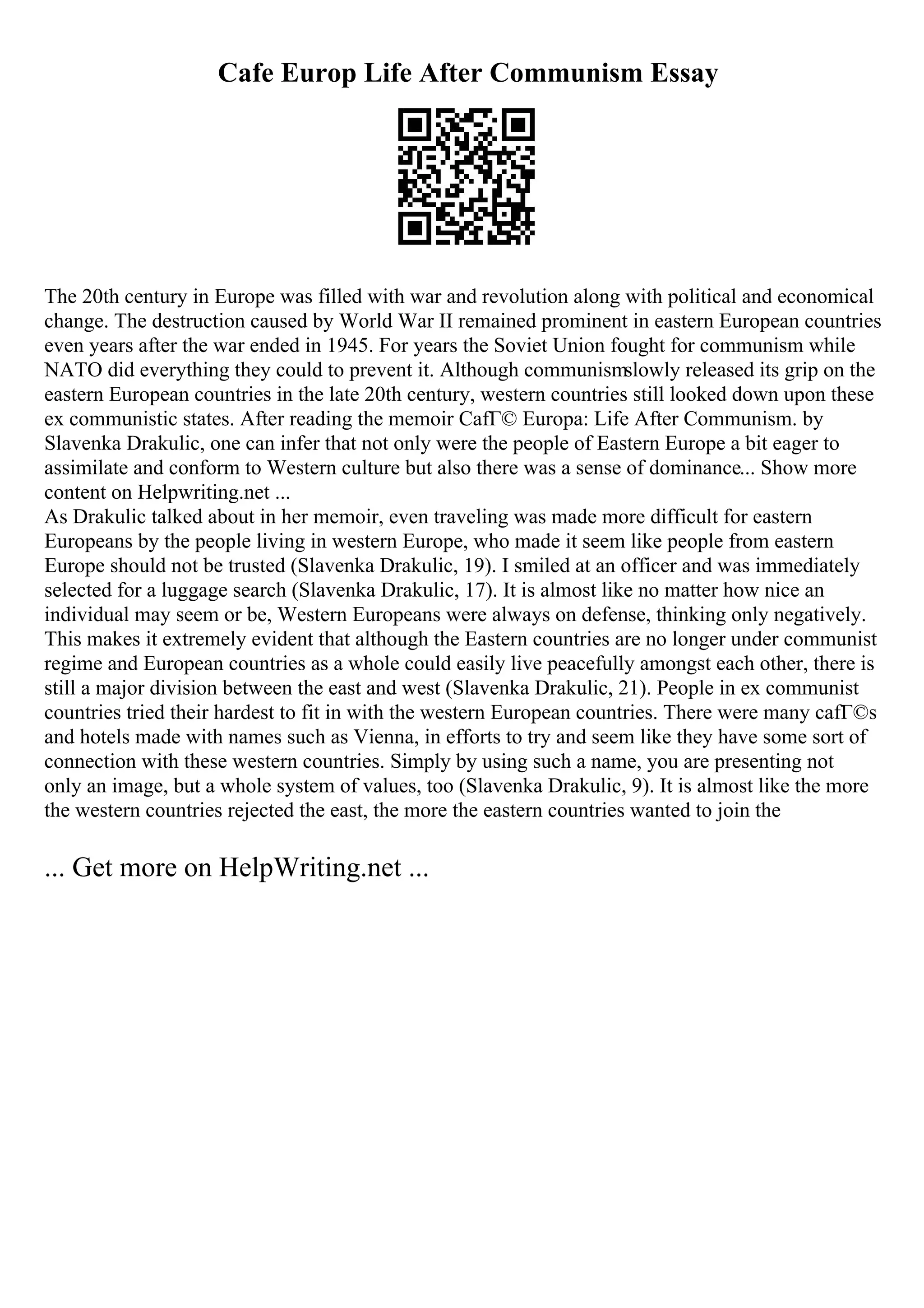 Cafe Europ Life After Communism Essay
The 20th century in Europe was filled with war and revolution along with political and economical
change. The destruction caused by World War II remained prominent in eastern European countries
even years after the war ended in 1945. For years the Soviet Union fought for communism while
NATO did everything they could to prevent it. Although communismslowly released its grip on the
eastern European countries in the late 20th century, western countries still looked down upon these
ex communistic states. After reading the memoir CafГ© Europa: Life After Communism. by
Slavenka Drakulic, one can infer that not only were the people of Eastern Europe a bit eager to
assimilate and conform to Western culture but also there was a sense of dominance... Show more
content on Helpwriting.net ...
As Drakulic talked about in her memoir, even traveling was made more difficult for eastern
Europeans by the people living in western Europe, who made it seem like people from eastern
Europe should not be trusted (Slavenka Drakulic, 19). I smiled at an officer and was immediately
selected for a luggage search (Slavenka Drakulic, 17). It is almost like no matter how nice an
individual may seem or be, Western Europeans were always on defense, thinking only negatively.
This makes it extremely evident that although the Eastern countries are no longer under communist
regime and European countries as a whole could easily live peacefully amongst each other, there is
still a major division between the east and west (Slavenka Drakulic, 21). People in ex communist
countries tried their hardest to fit in with the western European countries. There were many cafГ©s
and hotels made with names such as Vienna, in efforts to try and seem like they have some sort of
connection with these western countries. Simply by using such a name, you are presenting not
only an image, but a whole system of values, too (Slavenka Drakulic, 9). It is almost like the more
the western countries rejected the east, the more the eastern countries wanted to join the
... Get more on HelpWriting.net ...
 
