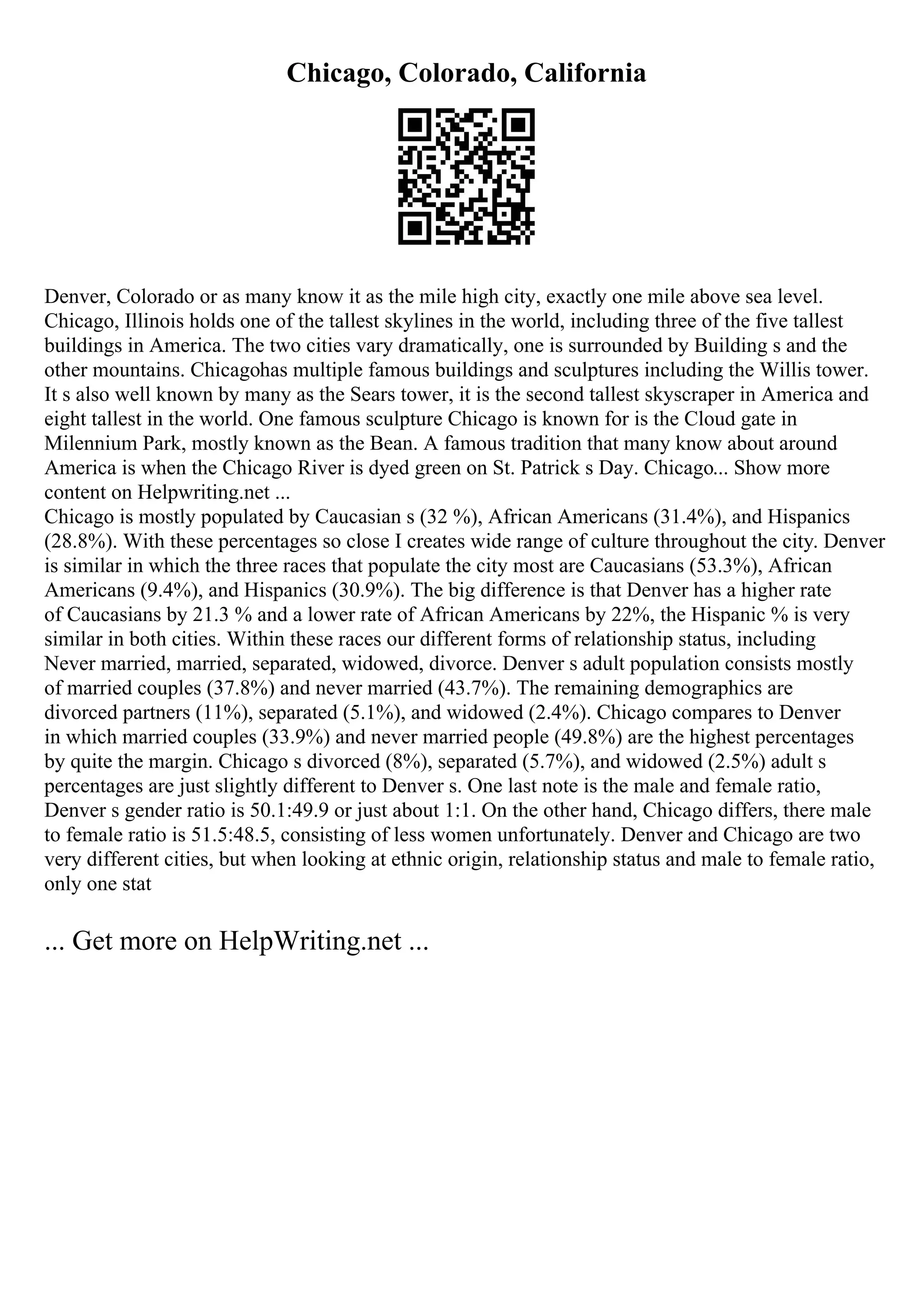 Chicago, Colorado, California
Denver, Colorado or as many know it as the mile high city, exactly one mile above sea level.
Chicago, Illinois holds one of the tallest skylines in the world, including three of the five tallest
buildings in America. The two cities vary dramatically, one is surrounded by Building s and the
other mountains. Chicagohas multiple famous buildings and sculptures including the Willis tower.
It s also well known by many as the Sears tower, it is the second tallest skyscraper in America and
eight tallest in the world. One famous sculpture Chicago is known for is the Cloud gate in
Milennium Park, mostly known as the Bean. A famous tradition that many know about around
America is when the Chicago River is dyed green on St. Patrick s Day. Chicago... Show more
content on Helpwriting.net ...
Chicago is mostly populated by Caucasian s (32 %), African Americans (31.4%), and Hispanics
(28.8%). With these percentages so close I creates wide range of culture throughout the city. Denver
is similar in which the three races that populate the city most are Caucasians (53.3%), African
Americans (9.4%), and Hispanics (30.9%). The big difference is that Denver has a higher rate
of Caucasians by 21.3 % and a lower rate of African Americans by 22%, the Hispanic % is very
similar in both cities. Within these races our different forms of relationship status, including
Never married, married, separated, widowed, divorce. Denver s adult population consists mostly
of married couples (37.8%) and never married (43.7%). The remaining demographics are
divorced partners (11%), separated (5.1%), and widowed (2.4%). Chicago compares to Denver
in which married couples (33.9%) and never married people (49.8%) are the highest percentages
by quite the margin. Chicago s divorced (8%), separated (5.7%), and widowed (2.5%) adult s
percentages are just slightly different to Denver s. One last note is the male and female ratio,
Denver s gender ratio is 50.1:49.9 or just about 1:1. On the other hand, Chicago differs, there male
to female ratio is 51.5:48.5, consisting of less women unfortunately. Denver and Chicago are two
very different cities, but when looking at ethnic origin, relationship status and male to female ratio,
only one stat
... Get more on HelpWriting.net ...
 