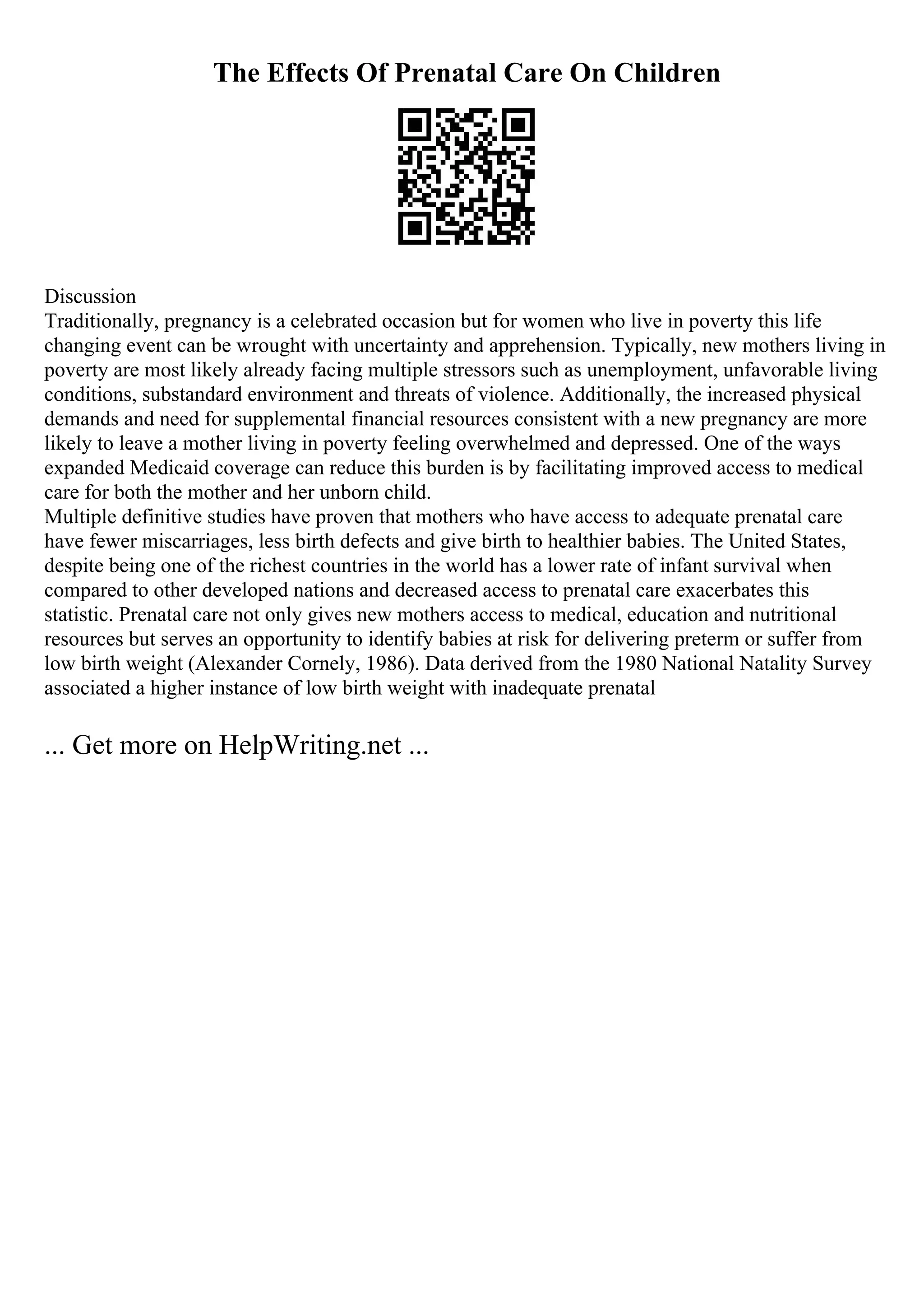 The Effects Of Prenatal Care On Children
Discussion
Traditionally, pregnancy is a celebrated occasion but for women who live in poverty this life
changing event can be wrought with uncertainty and apprehension. Typically, new mothers living in
poverty are most likely already facing multiple stressors such as unemployment, unfavorable living
conditions, substandard environment and threats of violence. Additionally, the increased physical
demands and need for supplemental financial resources consistent with a new pregnancy are more
likely to leave a mother living in poverty feeling overwhelmed and depressed. One of the ways
expanded Medicaid coverage can reduce this burden is by facilitating improved access to medical
care for both the mother and her unborn child.
Multiple definitive studies have proven that mothers who have access to adequate prenatal care
have fewer miscarriages, less birth defects and give birth to healthier babies. The United States,
despite being one of the richest countries in the world has a lower rate of infant survival when
compared to other developed nations and decreased access to prenatal care exacerbates this
statistic. Prenatal care not only gives new mothers access to medical, education and nutritional
resources but serves an opportunity to identify babies at risk for delivering preterm or suffer from
low birth weight (Alexander Cornely, 1986). Data derived from the 1980 National Natality Survey
associated a higher instance of low birth weight with inadequate prenatal
... Get more on HelpWriting.net ...
 