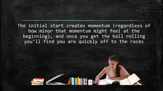 The initial start creates momentum (regardless of
how minor that momentum might feel at the
beginning), and once you get the ball rolling
you’ll find you are quickly off to the races
 