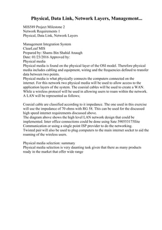 Physical, Data Link, Network Layers, Management...
MIS589 Project Milestone 2
Network Requirements 1
Physical, Data Link, Network Layers
Management Integration System
ClearLeaf MIS
Prepared by: Shams Bin Shahid Anaugh
Date: 01/23/2016 Approved by:
Physical media
Physical media is found on the physical layer of the OSI model. Therefore physical
media includes cabling and equipment, wiring and the frequencies defined to transfer
data between two points.
Physical media is what physically connects the computers connected on the
internet. For this network two physical media will be used to allow access to the
application layers of the system. The coaxial cables will be used to create a WAN.
While a wireless protocol will be used in allowing users to roam within the network.
A LAN will be represented as follows;
Coaxial cable are classified according to it impedance. The one used in this exercise
will use the impedance of 70 ohms with RG 58. This can be used for the discussed
high speed internet requirements discussed above.
The diagram above shows the high level LAN network design that could be
implemented. Inter office connections could be done using Sate 590553175llite
Communication or using a single point ISP provider to do the networking.
Twisted pair will also be used to plug computers to the main internet socket to aid the
roaming of the wireless users.
Physical media selection: summary
Physical media selection is very daunting task given that there as many products
ready in the market that offer wide range
 