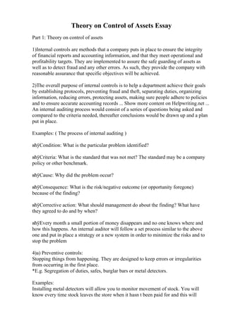 Theory on Control of Assets Essay
Part 1: Theory on control of assets
1)Internal controls are methods that a company puts in place to ensure the integrity
of financial reports and accounting information, and that they meet operational and
profitability targets. They are implemented to assure the safe guarding of assets as
well as to detect fraud and any other errors. As such, they provide the company with
reasonable assurance that specific objectives will be achieved.
2)The overall purpose of internal controls is to help a department achieve their goals
by establishing protocols, preventing fraud and theft, separating duties, organizing
information, reducing errors, protecting assets, making sure people adhere to policies
and to ensure accurate accounting records ... Show more content on Helpwriting.net ...
An internal auditing process would consist of a series of questions being asked and
compared to the criteria needed, thereafter conclusions would be drawn up and a plan
put in place.
Examples: ( The process of internal auditing )
вћўCondition: What is the particular problem identified?
вћўCriteria: What is the standard that was not met? The standard may be a company
policy or other benchmark.
вћўCause: Why did the problem occur?
вћўConsequence: What is the risk/negative outcome (or opportunity foregone)
because of the finding?
вћўCorrective action: What should management do about the finding? What have
they agreed to do and by when?
вћўEvery month a small portion of money disappears and no one knows where and
how this happens. An internal auditor will follow a set process similar to the above
one and put in place a strategy or a new system in order to minimize the risks and to
stop the problem
4)a) Preventive controls:
Stopping things from happening. They are designed to keep errors or irregularities
from occurring in the first place.
*E.g. Segregation of duties, safes, burglar bars or metal detectors.
Examples:
Installing metal detectors will allow you to monitor movement of stock. You will
know every time stock leaves the store when it hasn t been paid for and this will
 