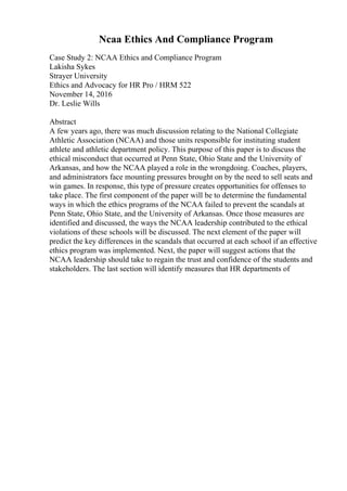 Ncaa Ethics And Compliance Program
Case Study 2: NCAA Ethics and Compliance Program
Lakisha Sykes
Strayer University
Ethics and Advocacy for HR Pro / HRM 522
November 14, 2016
Dr. Leslie Wills
Abstract
A few years ago, there was much discussion relating to the National Collegiate
Athletic Association (NCAA) and those units responsible for instituting student
athlete and athletic department policy. This purpose of this paper is to discuss the
ethical misconduct that occurred at Penn State, Ohio State and the University of
Arkansas, and how the NCAA played a role in the wrongdoing. Coaches, players,
and administrators face mounting pressures brought on by the need to sell seats and
win games. In response, this type of pressure creates opportunities for offenses to
take place. The first component of the paper will be to determine the fundamental
ways in which the ethics programs of the NCAA failed to prevent the scandals at
Penn State, Ohio State, and the University of Arkansas. Once those measures are
identified and discussed, the ways the NCAA leadership contributed to the ethical
violations of these schools will be discussed. The next element of the paper will
predict the key differences in the scandals that occurred at each school if an effective
ethics program was implemented. Next, the paper will suggest actions that the
NCAA leadership should take to regain the trust and confidence of the students and
stakeholders. The last section will identify measures that HR departments of
 