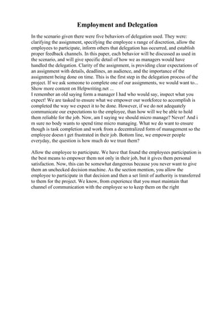 Employment and Delegation
In the scenario given there were five behaviors of delegation used. They were:
clarifying the assignment, specifying the employee s range of discretion, allow the
employees to participate, inform others that delegation has occurred, and establish
proper feedback channels. In this paper, each behavior will be discussed as used in
the scenario, and will give specific detail of how we as managers would have
handled the delegation. Clarity of the assignment, is providing clear expectations of
an assignment with details, deadlines, an audience, and the importance of the
assignment being done on time. This is the first step in the delegation process of the
project. If we ask someone to complete one of our assignments, we would want to...
Show more content on Helpwriting.net ...
I remember an old saying form a manager I had who would say, inspect what you
expect! We are tasked to ensure what we empower our workforce to accomplish is
completed the way we expect it to be done. However, if we do not adequately
communicate our expectations to the employee, than how will we be able to hold
them reliable for the job. Now, am I saying we should micro manage? Never! And i
m sure no body wants to spend time micro managing. What we do want to ensure
though is task completion and work from a decentralized form of management so the
employee doesn t get frustrated in their job. Bottom line, we empower people
everyday, the question is how much do we trust them?
Allow the employee to participate. We have that found the employees participation is
the best means to empower them not only in their job, but it gives them personal
satisfaction. Now, this can be somewhat dangerous because you never want to give
them an unchecked decision machine. As the section mention, you allow the
employee to participate in that decision and then a set limit of authority is transferred
to them for the project. We know, from experience that you must maintain that
channel of communication with the employee so to keep them on the right
 