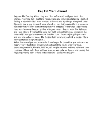 Eng 150 Word Journal
Log one The first day When I hug you I feel safe when I hold your hand I feel
sparks... Knowing that I m able to run and jump and someone catches me I the best
feeling in my entire life I want to spend m forever and my always with you I know
I jump to guy to guy because I leave when I get hurt but you don t have a reason to
hurt me you have to be the best thing that ever happened to me when I see you my
heart speeds up my thoughts get lost with your name... I never want this feeling to
end I don t know if you feel the same way but I hoping that you do sooner my that
later and I know you wanna take are time but I can t I want to just pull you close
and kiss you and never stop... The feeling that I get when you look at me is... Show
more content on Helpwriting.net ...
When I m around you and your smile, I tend to get the butterflies, you make me so
happy, you ve healed my broken heart and sealed the cracks with your love,
everytime you smile, kiss me, hold me, tell me you love me and hold my hand, I am
reminded of how lucky I am and how amazing you truly are I guess you can say that i
m giving you my heart to hold and all the love I could possibly give
 
