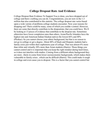 College Dropout Rate And Evidence
College Dropout Rate Evidence To Support You re done, you have dropped out of
college and there s nothing you can do. Congratulations, you are now in the 1.3
million that also contributed to this statistic. The college dropout rate varies based
upon a wide variety of problems college students encounter. Now your reasons for
dropping out? There could be many, some of which you couldn t control. However,
there are some that directly contribute to the dropoutrate; that you could have. We ll
be looking at 13 pieces of evidence that contribute to the dropout rate. Sometimes
ethnicities have lower completion rates than others, Asian/Pacific Islanders have the
highest rate and American Indian/Alaskan natives the lowest 66% and 40%
(Pleskac). So you cannot choose your ethnic background, but that is no reason to
not go to college or get a degree. About 40% of black and Hispanic students had a
family crisis just within their sophomore year of college. That was almost 6% more
than white and virtually 20% more than Asian students (Harris). Those things you
cannot control and it is important that you keep the right mindset during hard times,
so it does not interfere with studies. Coming from a different ethnic background they
are more ..likely to come from lower socioeconomic backgrounds, which makes them
vulnerable to family crises ..which can be difficult (Harris). This could make it rough
in college and even cause you to dropout. This is a factor that you cannot control but
 