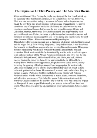 The Inspiration Of Elvis Presley And The American Dream
When one thinks of Elvis Presley, he or she may think of the line I m all shook up,
his signature white flamboyant jumpsuit, or his stereotypical movies. However,
Elvis was much more than a singer, he was an influence and an inspiration that
paved the way for a new era of music as well as an age of acceptance. He can be
considered one of the greatest musicians of all time not only because he won
countless awards and honors, but because he also helped to merge African and
Caucasian America, represented the American dream, and inspired many other
successful musicians. Elvis s excessive popularity resulted in countless awards and
honors in not only his music career but also for his acting and charity work. He sold
more than one billion... Show more content on Helpwriting.net ...
This is believed to be what inspired him to become a white man with the Negro sound
and the Negro feel. ( Elvis Presley Biography ) Early in his career, it was discovered
that he could perform blues songs while also keeping his southern roots. This unique
blend of styles along with Elvis s popularity became a catalyst for a musical
revolution. Black music needed to be introduced by a white artist in order to appeal
to an audience outside of the African Americancommunity, and Elvis was the one
who could do it (McKeen). He had the charisma, the charm, the look, and the
moves. During the rise of his fame, Elvis was invited to be on Milton Berle s
Variety Show. On his second appearance, his promiscuous dance moves, mostly
involving the gyrating of his hips, deemed him inappropriate for audiences by
CBS. This prompted Elvis to only be televised from the waist up, which in turn
built anticipation for his shows. He was sexual, sensual, rude, and the best thing to
happen in years. (Partridge, 26) He would also become friends with African
American artists who he would then endorse at public events, concerts, interviews,
and television appearances. This helped to spread African American music to
primarily Caucasian areas of the country. The use of the radio had a massive impact
on this spread, it even helped Elvis develop his interest in the African American
sound. When Elvis was growing up, segregation laws were enforced. Schools, seats
on
 