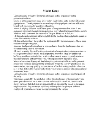 Mucus Essay
Lubricating and protective properties of mucus and its importance in the
gastrointestinal tract
Mucus is a thick secretion made up of water, electrolytes, and a mixture of several
glycoproteins. The Glycoproteins are made up of large polysaccharides which are
bound with much smaller quantities of protein.
Mucus is slightly different in different parts of the gastrointestinal tract. It has
numerous important characteristics applicable everywhere that make it both a superb
lubricant and a protectant for the wall of the gut. These are as follows:
1.It has adherent qualities it adheres tightly to the food or other particles to spread as
a thin film over the surfaces.
2.It has sufficient body the wall of the gut is coated by the mucus and ... Show more
content on Helpwriting.net ...
It causes fecal particles to adhere to one another to form the fecal masses that are
excreted during a bowel movement.
5.It can t be easily digested by the gastrointestinal enzymes (very strong resistance).
6.The glycoproteins of mucus have amphoteric properties (they are capable of
buffering small amounts of either acids or alkalies) and mucus regularly contains
moderate amounts of bicarbonate ions, which particularly neutralise acids.
Mucus allows easy slippage of food along the gastrointestinal tract and to prevent
abrasive or chemical damage to the epithelium. When the salivary glands does not
secrete saliva you very quickly become aware of the lubricating qualities of mucus,
as it is then difficult to swallow solid food even when it is eaten while drinking large
amounts of water.
Lubricating and protective properties of mucus and its importance in other parts of
the body
The mucus secreted by the epithelial cells within the linings of the respiratory and
upper gastrointestinal tracts also contains antimicrobial chemicals. As mucus is
sticky, particles that stick to it are prevented from entering the blood. In the upper
respiratory tract they are swept by ciliary action up into the pharynx and then
swallowed, or are phagocytosed by macrophages in the various
 