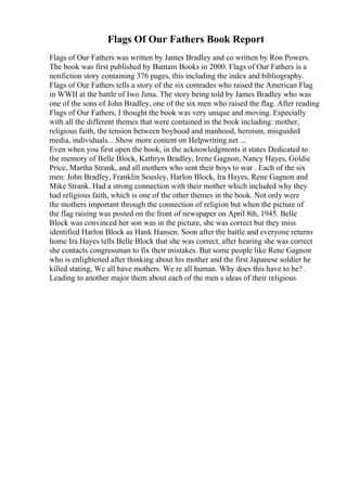 Flags Of Our Fathers Book Report
Flags of Our Fathers was written by James Bradley and co written by Ron Powers.
The book was first published by Bantam Books in 2000. Flags of Our Fathers is a
nonfiction story containing 376 pages, this including the index and bibliography.
Flags of Our Fathers tells a story of the six comrades who raised the American Flag
in WWII at the battle of Iwo Jima. The story being told by James Bradley who was
one of the sons of John Bradley, one of the six men who raised the flag. After reading
Flags of Our Fathers, I thought the book was very unique and moving. Especially
with all the different themes that were contained in the book including: mother,
religious faith, the tension between boyhood and manhood, heroism, misguided
media, individuals... Show more content on Helpwriting.net ...
Even when you first open the book, in the acknowledgments it states Dedicated to
the memory of Belle Block, Kathryn Bradley, Irene Gagnon, Nancy Hayes, Goldie
Price, Martha Strank, and all mothers who sent their boys to war . Each of the six
men: John Bradley, Franklin Sousley, Harlon Block, Ira Hayes, Rene Gagnon and
Mike Strank. Had a strong connection with their mother which included why they
had religious faith, which is one of the other themes in the book. Not only were
the mothers important through the connection of religion but when the picture of
the flag raising was posted on the front of newspaper on April 8th, 1945. Belle
Block was convinced her son was in the picture, she was correct but they miss
identified Harlon Block as Hank Hansen. Soon after the battle and everyone returns
home Ira Hayes tells Belle Block that she was correct, after hearing she was correct
she contacts congressman to fix their mistakes. But some people like Rene Gagnon
who is enlightened after thinking about his mother and the first Japanese soldier he
killed stating, We all have mothers. We re all human. Why does this have to be? .
Leading to another major them about each of the men s ideas of their religious
 