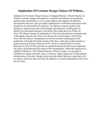 Implication Of Costume Design Choices Of William...
Implication of Costume Design Choices in Staging Marlowe s Doctor Faustus An
effective costume engages the audience s attention and enhances the production
and the actor s performance: (1) it visually defines and supports the character
developed by the actor, and (2) it helps establish the overall theme and mood of the
production as interpreted by the director. An effective costume speaks to the
audience s subconscious store of knowledge and experience, helping them to
identify the individual characters even before they speak and even if they are
silent. The Magic Garment (Cunningham 2) The most first and most important step
in designing costumes for a show is to discuss the overall artistic vision of the
show with the director. Interpretation of the text and the resulting goal of the
production will guide the artistic design of the show, from the set and costumes to
props and acting. Eleanor Fuchs essay EF s Visit to a Small Planet: Or Some
Questions to Ask of a Play provides an analytical framework that can be applied to
any play to help determine the nature of this interpretation. When this framework is
applied to Marlowe s The Tragical History of Doctor Faustus, it is possible to
consider how design elements, such as costumes, might change the overall audience
interpretation of the play. Design choices provide details that aren t specified in the
text alone, which can direct not only the audience s overall interpretation of the show,
but also their
 