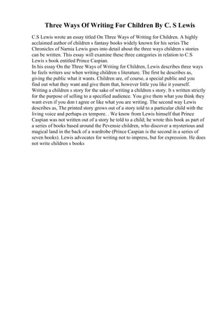 Three Ways Of Writing For Children By C. S Lewis
C.S Lewis wrote an essay titled On Three Ways of Writing for Children. A highly
acclaimed author of children s fantasy books widely known for his series The
Chronicles of Narnia Lewis goes into detail about the three ways children s stories
can be written. This essay will examine these three categories in relation to C.S
Lewis s book entitled Prince Caspian.
In his essay On the Three Ways of Writing for Children, Lewis describes three ways
he feels writers use when writing children s literature. The first he describes as,
giving the public what it wants. Children are, of course, a special public and you
find out what they want and give them that, however little you like it yourself.
Writing a children s story for the sake of writing a children s story. It s written strictly
for the purpose of selling to a specified audience. You give them what you think they
want even if you don t agree or like what you are writing. The second way Lewis
describes as, The printed story grows out of a story told to a particular child with the
living voice and perhaps ex tempore. . We know from Lewis himself that Prince
Caspian was not written out of a story he told to a child; he wrote this book as part of
a series of books based around the Pevensie children, who discover a mysterious and
magical land in the back of a wardrobe (Prince Caspian is the second in a series of
seven books). Lewis advocates for writing not to impress, but for expression. He does
not write children s books
 