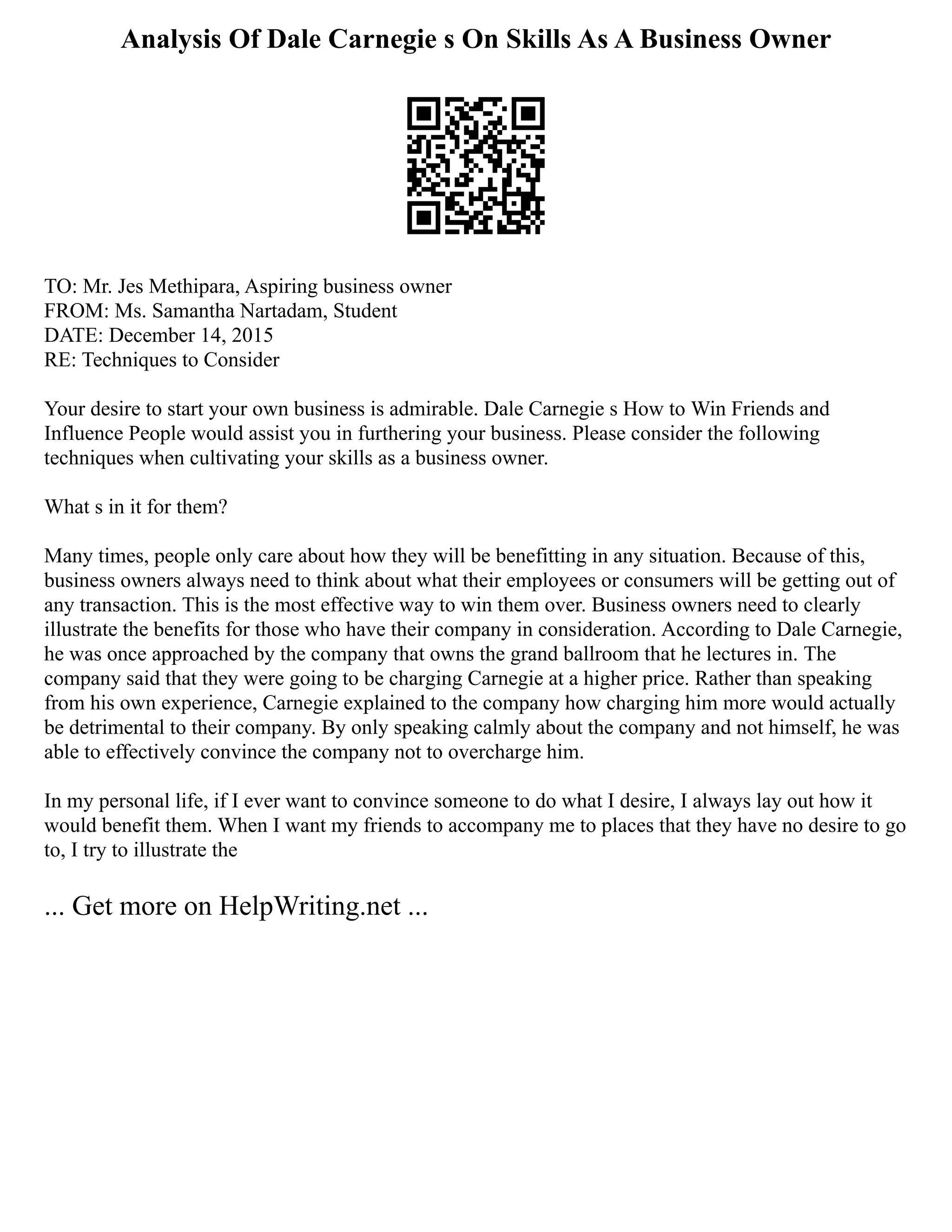 Analysis Of Dale Carnegie s On Skills As A Business Owner
TO: Mr. Jes Methipara, Aspiring business owner
FROM: Ms. Samantha Nartadam, Student
DATE: December 14, 2015
RE: Techniques to Consider
Your desire to start your own business is admirable. Dale Carnegie s How to Win Friends and
Influence People would assist you in furthering your business. Please consider the following
techniques when cultivating your skills as a business owner.
What s in it for them?
Many times, people only care about how they will be benefitting in any situation. Because of this,
business owners always need to think about what their employees or consumers will be getting out of
any transaction. This is the most effective way to win them over. Business owners need to clearly
illustrate the benefits for those who have their company in consideration. According to Dale Carnegie,
he was once approached by the company that owns the grand ballroom that he lectures in. The
company said that they were going to be charging Carnegie at a higher price. Rather than speaking
from his own experience, Carnegie explained to the company how charging him more would actually
be detrimental to their company. By only speaking calmly about the company and not himself, he was
able to effectively convince the company not to overcharge him.
In my personal life, if I ever want to convince someone to do what I desire, I always lay out how it
would benefit them. When I want my friends to accompany me to places that they have no desire to go
to, I try to illustrate the
... Get more on HelpWriting.net ...
 