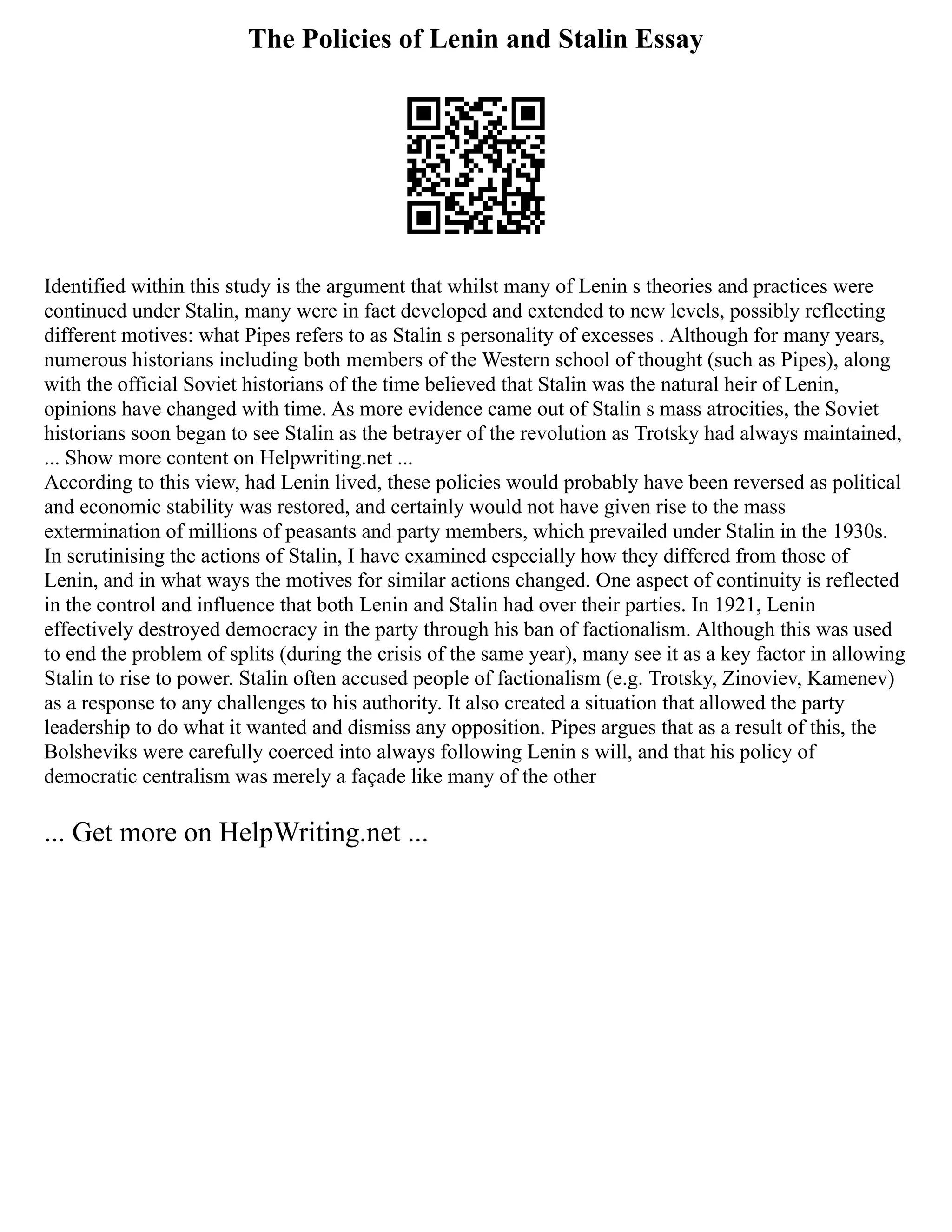 The Policies of Lenin and Stalin Essay
Identified within this study is the argument that whilst many of Lenin s theories and practices were
continued under Stalin, many were in fact developed and extended to new levels, possibly reflecting
different motives: what Pipes refers to as Stalin s personality of excesses . Although for many years,
numerous historians including both members of the Western school of thought (such as Pipes), along
with the official Soviet historians of the time believed that Stalin was the natural heir of Lenin,
opinions have changed with time. As more evidence came out of Stalin s mass atrocities, the Soviet
historians soon began to see Stalin as the betrayer of the revolution as Trotsky had always maintained,
... Show more content on Helpwriting.net ...
According to this view, had Lenin lived, these policies would probably have been reversed as political
and economic stability was restored, and certainly would not have given rise to the mass
extermination of millions of peasants and party members, which prevailed under Stalin in the 1930s.
In scrutinising the actions of Stalin, I have examined especially how they differed from those of
Lenin, and in what ways the motives for similar actions changed. One aspect of continuity is reflected
in the control and influence that both Lenin and Stalin had over their parties. In 1921, Lenin
effectively destroyed democracy in the party through his ban of factionalism. Although this was used
to end the problem of splits (during the crisis of the same year), many see it as a key factor in allowing
Stalin to rise to power. Stalin often accused people of factionalism (e.g. Trotsky, Zinoviev, Kamenev)
as a response to any challenges to his authority. It also created a situation that allowed the party
leadership to do what it wanted and dismiss any opposition. Pipes argues that as a result of this, the
Bolsheviks were carefully coerced into always following Lenin s will, and that his policy of
democratic centralism was merely a façade like many of the other
... Get more on HelpWriting.net ...
 