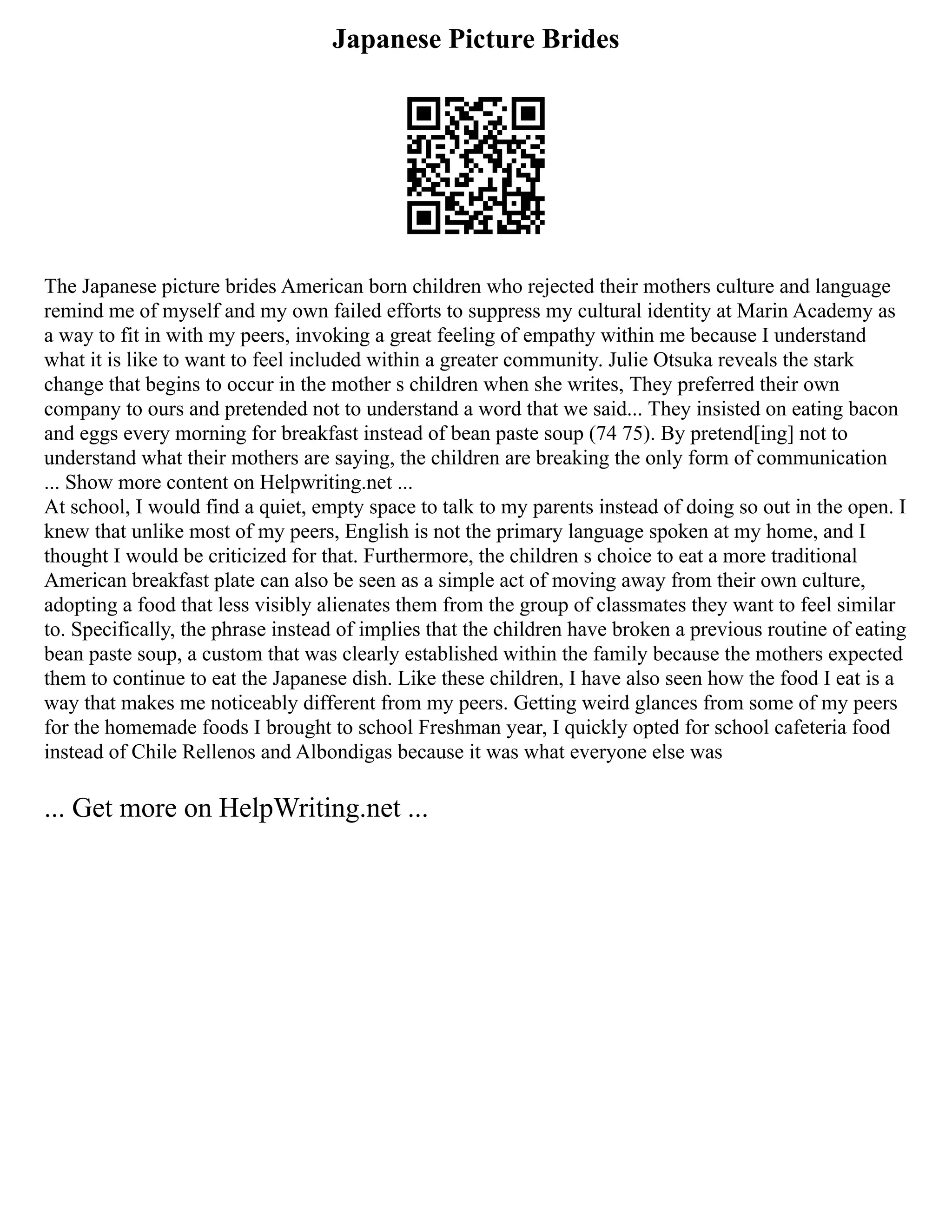 Japanese Picture Brides
The Japanese picture brides American born children who rejected their mothers culture and language
remind me of myself and my own failed efforts to suppress my cultural identity at Marin Academy as
a way to fit in with my peers, invoking a great feeling of empathy within me because I understand
what it is like to want to feel included within a greater community. Julie Otsuka reveals the stark
change that begins to occur in the mother s children when she writes, They preferred their own
company to ours and pretended not to understand a word that we said... They insisted on eating bacon
and eggs every morning for breakfast instead of bean paste soup (74 75). By pretend[ing] not to
understand what their mothers are saying, the children are breaking the only form of communication
... Show more content on Helpwriting.net ...
At school, I would find a quiet, empty space to talk to my parents instead of doing so out in the open. I
knew that unlike most of my peers, English is not the primary language spoken at my home, and I
thought I would be criticized for that. Furthermore, the children s choice to eat a more traditional
American breakfast plate can also be seen as a simple act of moving away from their own culture,
adopting a food that less visibly alienates them from the group of classmates they want to feel similar
to. Specifically, the phrase instead of implies that the children have broken a previous routine of eating
bean paste soup, a custom that was clearly established within the family because the mothers expected
them to continue to eat the Japanese dish. Like these children, I have also seen how the food I eat is a
way that makes me noticeably different from my peers. Getting weird glances from some of my peers
for the homemade foods I brought to school Freshman year, I quickly opted for school cafeteria food
instead of Chile Rellenos and Albondigas because it was what everyone else was
... Get more on HelpWriting.net ...
 