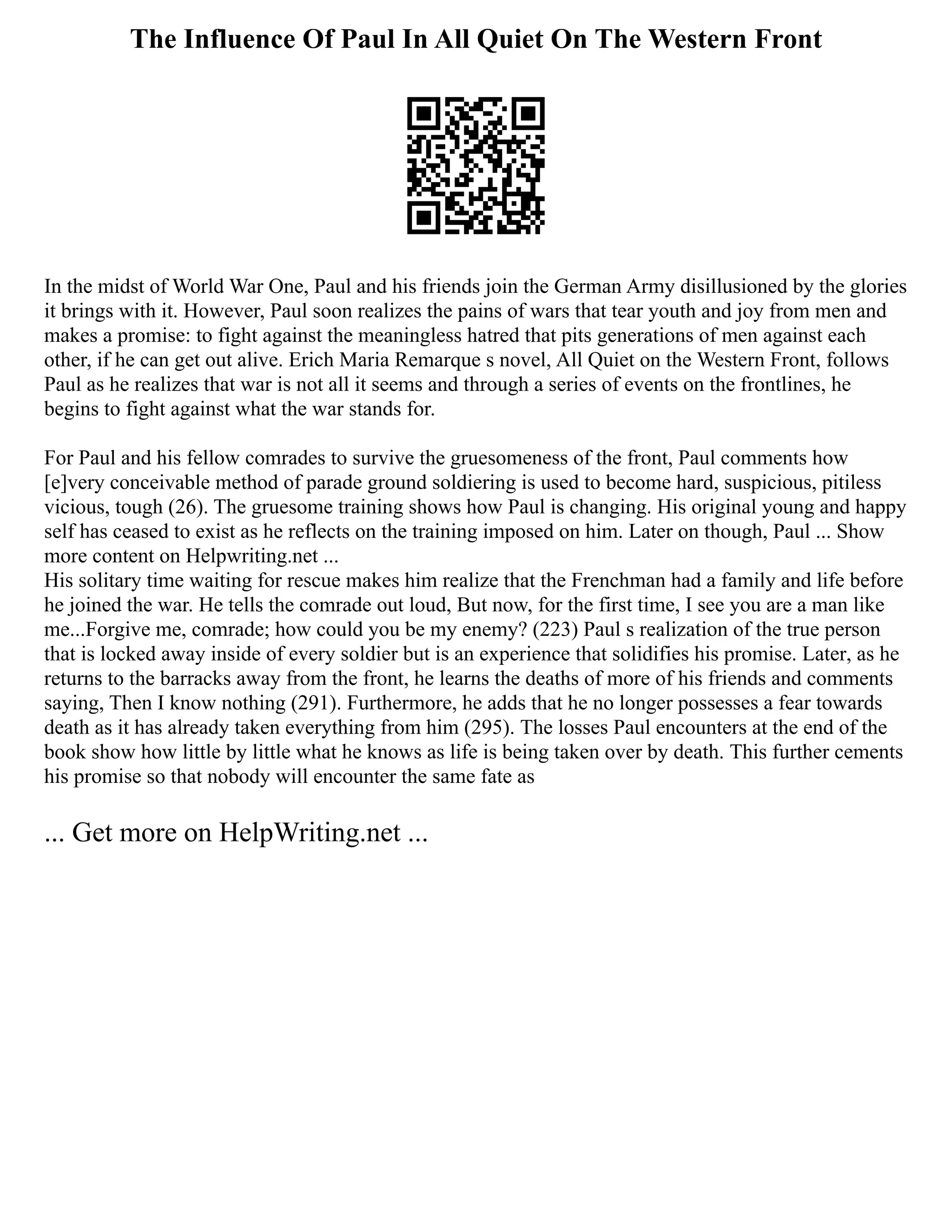 The Influence Of Paul In All Quiet On The Western Front
In the midst of World War One, Paul and his friends join the German Army disillusioned by the glories
it brings with it. However, Paul soon realizes the pains of wars that tear youth and joy from men and
makes a promise: to fight against the meaningless hatred that pits generations of men against each
other, if he can get out alive. Erich Maria Remarque s novel, All Quiet on the Western Front, follows
Paul as he realizes that war is not all it seems and through a series of events on the frontlines, he
begins to fight against what the war stands for.
For Paul and his fellow comrades to survive the gruesomeness of the front, Paul comments how
[e]very conceivable method of parade ground soldiering is used to become hard, suspicious, pitiless
vicious, tough (26). The gruesome training shows how Paul is changing. His original young and happy
self has ceased to exist as he reflects on the training imposed on him. Later on though, Paul ... Show
more content on Helpwriting.net ...
His solitary time waiting for rescue makes him realize that the Frenchman had a family and life before
he joined the war. He tells the comrade out loud, But now, for the first time, I see you are a man like
me...Forgive me, comrade; how could you be my enemy? (223) Paul s realization of the true person
that is locked away inside of every soldier but is an experience that solidifies his promise. Later, as he
returns to the barracks away from the front, he learns the deaths of more of his friends and comments
saying, Then I know nothing (291). Furthermore, he adds that he no longer possesses a fear towards
death as it has already taken everything from him (295). The losses Paul encounters at the end of the
book show how little by little what he knows as life is being taken over by death. This further cements
his promise so that nobody will encounter the same fate as
... Get more on HelpWriting.net ...
 
