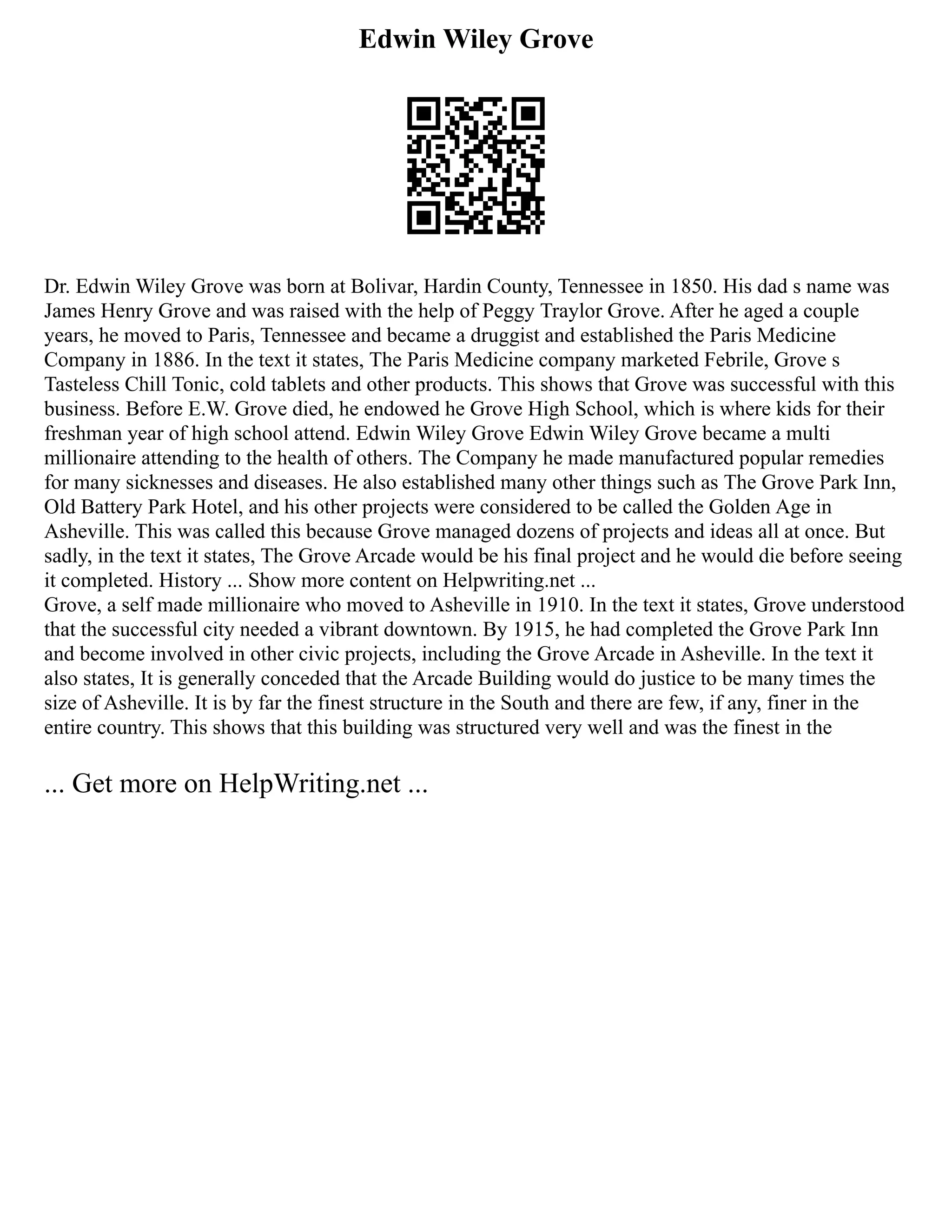 Edwin Wiley Grove
Dr. Edwin Wiley Grove was born at Bolivar, Hardin County, Tennessee in 1850. His dad s name was
James Henry Grove and was raised with the help of Peggy Traylor Grove. After he aged a couple
years, he moved to Paris, Tennessee and became a druggist and established the Paris Medicine
Company in 1886. In the text it states, The Paris Medicine company marketed Febrile, Grove s
Tasteless Chill Tonic, cold tablets and other products. This shows that Grove was successful with this
business. Before E.W. Grove died, he endowed he Grove High School, which is where kids for their
freshman year of high school attend. Edwin Wiley Grove Edwin Wiley Grove became a multi
millionaire attending to the health of others. The Company he made manufactured popular remedies
for many sicknesses and diseases. He also established many other things such as The Grove Park Inn,
Old Battery Park Hotel, and his other projects were considered to be called the Golden Age in
Asheville. This was called this because Grove managed dozens of projects and ideas all at once. But
sadly, in the text it states, The Grove Arcade would be his final project and he would die before seeing
it completed. History ... Show more content on Helpwriting.net ...
Grove, a self made millionaire who moved to Asheville in 1910. In the text it states, Grove understood
that the successful city needed a vibrant downtown. By 1915, he had completed the Grove Park Inn
and become involved in other civic projects, including the Grove Arcade in Asheville. In the text it
also states, It is generally conceded that the Arcade Building would do justice to be many times the
size of Asheville. It is by far the finest structure in the South and there are few, if any, finer in the
entire country. This shows that this building was structured very well and was the finest in the
... Get more on HelpWriting.net ...
 