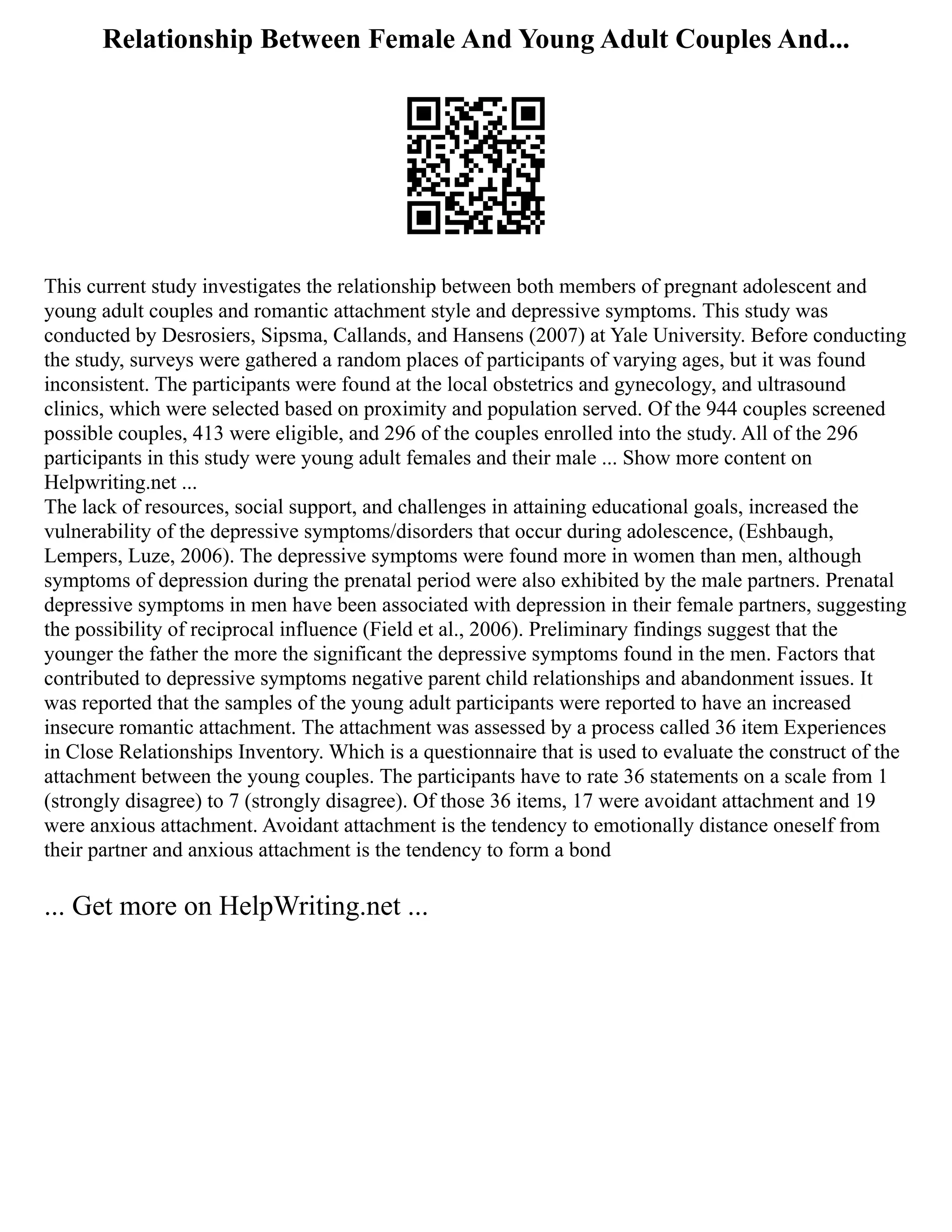 Relationship Between Female And Young Adult Couples And...
This current study investigates the relationship between both members of pregnant adolescent and
young adult couples and romantic attachment style and depressive symptoms. This study was
conducted by Desrosiers, Sipsma, Callands, and Hansens (2007) at Yale University. Before conducting
the study, surveys were gathered a random places of participants of varying ages, but it was found
inconsistent. The participants were found at the local obstetrics and gynecology, and ultrasound
clinics, which were selected based on proximity and population served. Of the 944 couples screened
possible couples, 413 were eligible, and 296 of the couples enrolled into the study. All of the 296
participants in this study were young adult females and their male ... Show more content on
Helpwriting.net ...
The lack of resources, social support, and challenges in attaining educational goals, increased the
vulnerability of the depressive symptoms/disorders that occur during adolescence, (Eshbaugh,
Lempers, Luze, 2006). The depressive symptoms were found more in women than men, although
symptoms of depression during the prenatal period were also exhibited by the male partners. Prenatal
depressive symptoms in men have been associated with depression in their female partners, suggesting
the possibility of reciprocal influence (Field et al., 2006). Preliminary findings suggest that the
younger the father the more the significant the depressive symptoms found in the men. Factors that
contributed to depressive symptoms negative parent child relationships and abandonment issues. It
was reported that the samples of the young adult participants were reported to have an increased
insecure romantic attachment. The attachment was assessed by a process called 36 item Experiences
in Close Relationships Inventory. Which is a questionnaire that is used to evaluate the construct of the
attachment between the young couples. The participants have to rate 36 statements on a scale from 1
(strongly disagree) to 7 (strongly disagree). Of those 36 items, 17 were avoidant attachment and 19
were anxious attachment. Avoidant attachment is the tendency to emotionally distance oneself from
their partner and anxious attachment is the tendency to form a bond
... Get more on HelpWriting.net ...
 