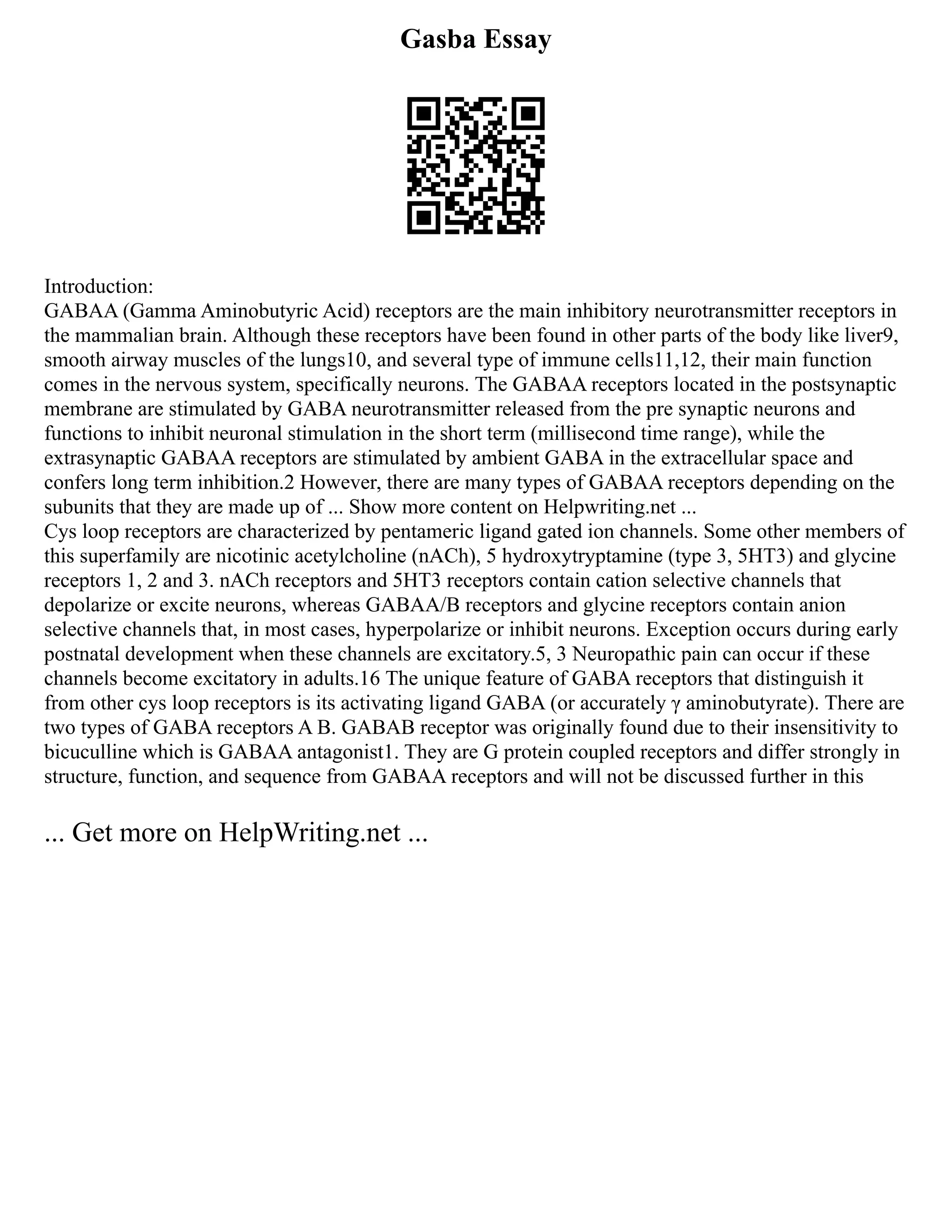 Gasba Essay
Introduction:
GABAA (Gamma Aminobutyric Acid) receptors are the main inhibitory neurotransmitter receptors in
the mammalian brain. Although these receptors have been found in other parts of the body like liver9,
smooth airway muscles of the lungs10, and several type of immune cells11,12, their main function
comes in the nervous system, specifically neurons. The GABAA receptors located in the postsynaptic
membrane are stimulated by GABA neurotransmitter released from the pre synaptic neurons and
functions to inhibit neuronal stimulation in the short term (millisecond time range), while the
extrasynaptic GABAA receptors are stimulated by ambient GABA in the extracellular space and
confers long term inhibition.2 However, there are many types of GABAA receptors depending on the
subunits that they are made up of ... Show more content on Helpwriting.net ...
Cys loop receptors are characterized by pentameric ligand gated ion channels. Some other members of
this superfamily are nicotinic acetylcholine (nACh), 5 hydroxytryptamine (type 3, 5HT3) and glycine
receptors 1, 2 and 3. nACh receptors and 5HT3 receptors contain cation selective channels that
depolarize or excite neurons, whereas GABAA/B receptors and glycine receptors contain anion
selective channels that, in most cases, hyperpolarize or inhibit neurons. Exception occurs during early
postnatal development when these channels are excitatory.5, 3 Neuropathic pain can occur if these
channels become excitatory in adults.16 The unique feature of GABA receptors that distinguish it
from other cys loop receptors is its activating ligand GABA (or accurately γ aminobutyrate). There are
two types of GABA receptors A B. GABAB receptor was originally found due to their insensitivity to
bicuculline which is GABAA antagonist1. They are G protein coupled receptors and differ strongly in
structure, function, and sequence from GABAA receptors and will not be discussed further in this
... Get more on HelpWriting.net ...
 