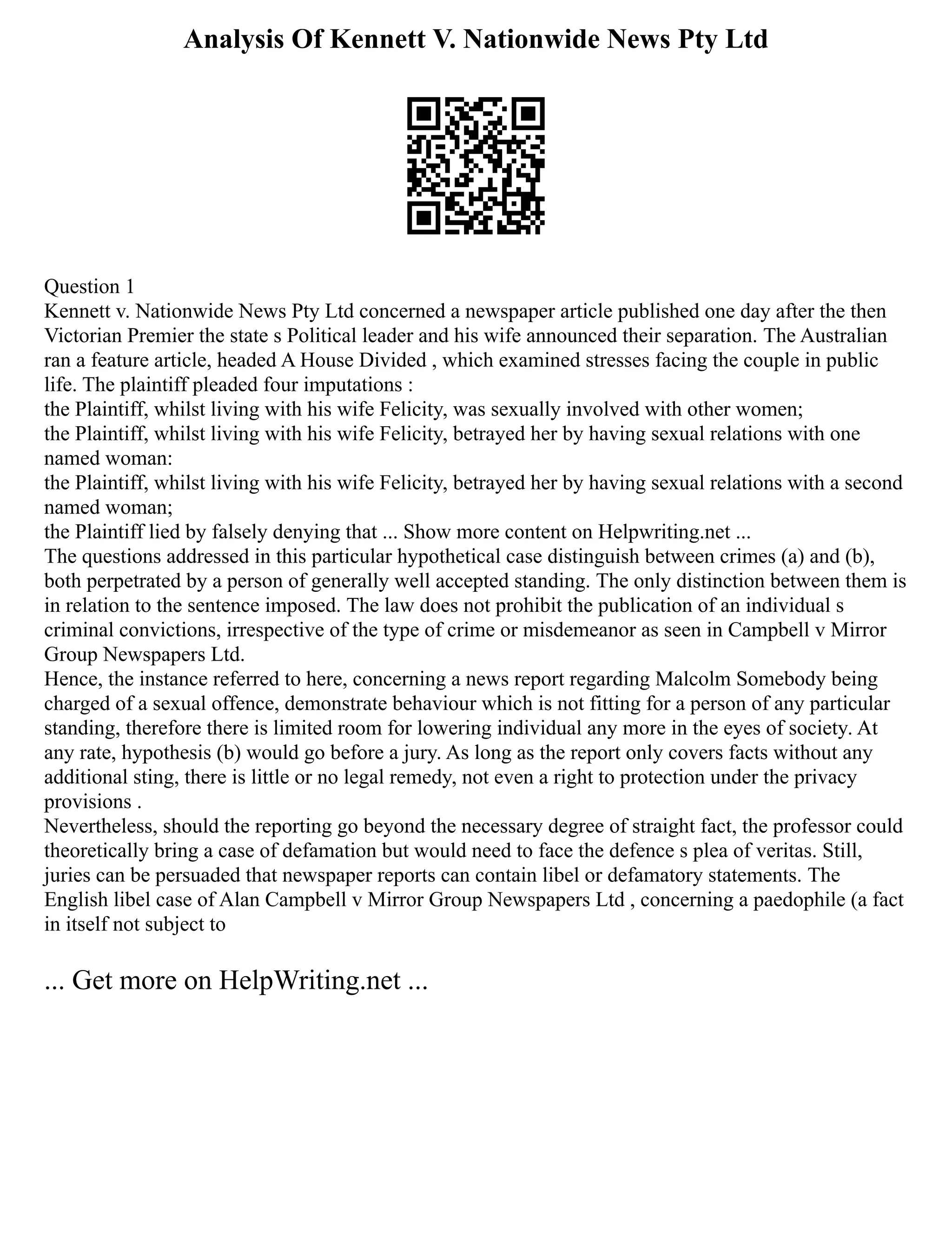 Analysis Of Kennett V. Nationwide News Pty Ltd
Question 1
Kennett v. Nationwide News Pty Ltd concerned a newspaper article published one day after the then
Victorian Premier the state s Political leader and his wife announced their separation. The Australian
ran a feature article, headed A House Divided , which examined stresses facing the couple in public
life. The plaintiff pleaded four imputations :
the Plaintiff, whilst living with his wife Felicity, was sexually involved with other women;
the Plaintiff, whilst living with his wife Felicity, betrayed her by having sexual relations with one
named woman:
the Plaintiff, whilst living with his wife Felicity, betrayed her by having sexual relations with a second
named woman;
the Plaintiff lied by falsely denying that ... Show more content on Helpwriting.net ...
The questions addressed in this particular hypothetical case distinguish between crimes (a) and (b),
both perpetrated by a person of generally well accepted standing. The only distinction between them is
in relation to the sentence imposed. The law does not prohibit the publication of an individual s
criminal convictions, irrespective of the type of crime or misdemeanor as seen in Campbell v Mirror
Group Newspapers Ltd.
Hence, the instance referred to here, concerning a news report regarding Malcolm Somebody being
charged of a sexual offence, demonstrate behaviour which is not fitting for a person of any particular
standing, therefore there is limited room for lowering individual any more in the eyes of society. At
any rate, hypothesis (b) would go before a jury. As long as the report only covers facts without any
additional sting, there is little or no legal remedy, not even a right to protection under the privacy
provisions .
Nevertheless, should the reporting go beyond the necessary degree of straight fact, the professor could
theoretically bring a case of defamation but would need to face the defence s plea of veritas. Still,
juries can be persuaded that newspaper reports can contain libel or defamatory statements. The
English libel case of Alan Campbell v Mirror Group Newspapers Ltd , concerning a paedophile (a fact
in itself not subject to
... Get more on HelpWriting.net ...
 