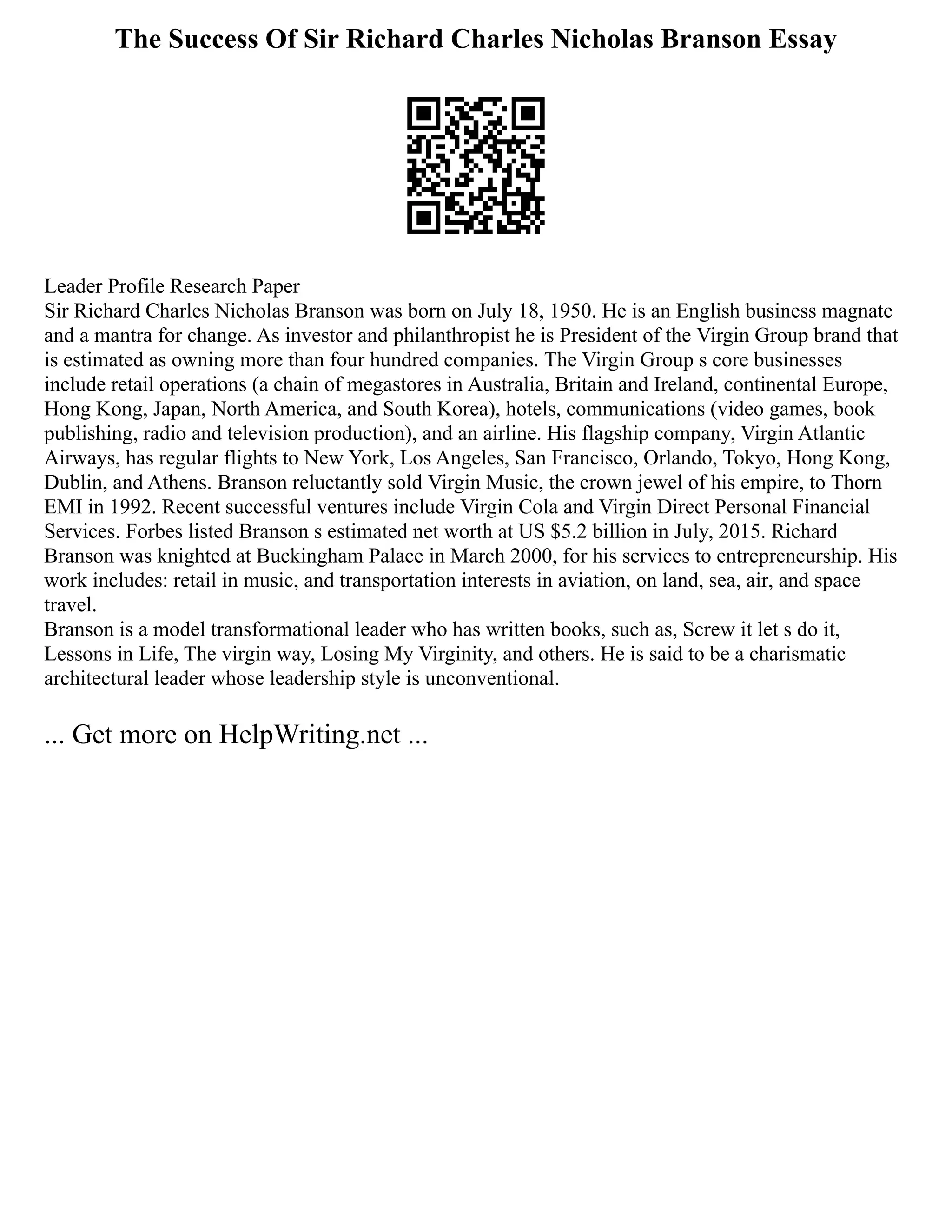 The Success Of Sir Richard Charles Nicholas Branson Essay
Leader Profile Research Paper
Sir Richard Charles Nicholas Branson was born on July 18, 1950. He is an English business magnate
and a mantra for change. As investor and philanthropist he is President of the Virgin Group brand that
is estimated as owning more than four hundred companies. The Virgin Group s core businesses
include retail operations (a chain of megastores in Australia, Britain and Ireland, continental Europe,
Hong Kong, Japan, North America, and South Korea), hotels, communications (video games, book
publishing, radio and television production), and an airline. His flagship company, Virgin Atlantic
Airways, has regular flights to New York, Los Angeles, San Francisco, Orlando, Tokyo, Hong Kong,
Dublin, and Athens. Branson reluctantly sold Virgin Music, the crown jewel of his empire, to Thorn
EMI in 1992. Recent successful ventures include Virgin Cola and Virgin Direct Personal Financial
Services. Forbes listed Branson s estimated net worth at US $5.2 billion in July, 2015. Richard
Branson was knighted at Buckingham Palace in March 2000, for his services to entrepreneurship. His
work includes: retail in music, and transportation interests in aviation, on land, sea, air, and space
travel.
Branson is a model transformational leader who has written books, such as, Screw it let s do it,
Lessons in Life, The virgin way, Losing My Virginity, and others. He is said to be a charismatic
architectural leader whose leadership style is unconventional.
... Get more on HelpWriting.net ...
 