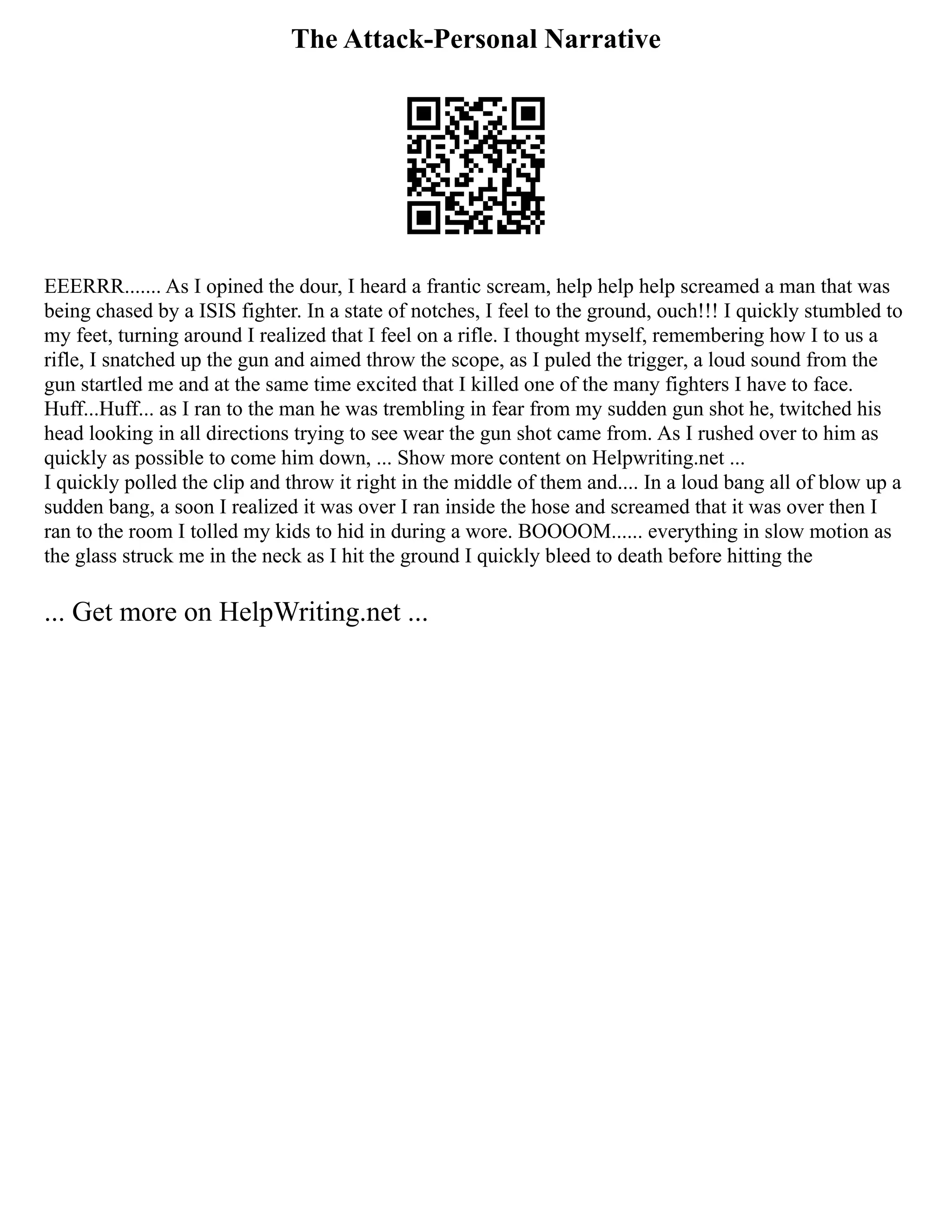 The Attack-Personal Narrative
EEERRR....... As I opined the dour, I heard a frantic scream, help help help screamed a man that was
being chased by a ISIS fighter. In a state of notches, I feel to the ground, ouch!!! I quickly stumbled to
my feet, turning around I realized that I feel on a rifle. I thought myself, remembering how I to us a
rifle, I snatched up the gun and aimed throw the scope, as I puled the trigger, a loud sound from the
gun startled me and at the same time excited that I killed one of the many fighters I have to face.
Huff...Huff... as I ran to the man he was trembling in fear from my sudden gun shot he, twitched his
head looking in all directions trying to see wear the gun shot came from. As I rushed over to him as
quickly as possible to come him down, ... Show more content on Helpwriting.net ...
I quickly polled the clip and throw it right in the middle of them and.... In a loud bang all of blow up a
sudden bang, a soon I realized it was over I ran inside the hose and screamed that it was over then I
ran to the room I tolled my kids to hid in during a wore. BOOOOM...... everything in slow motion as
the glass struck me in the neck as I hit the ground I quickly bleed to death before hitting the
... Get more on HelpWriting.net ...
 